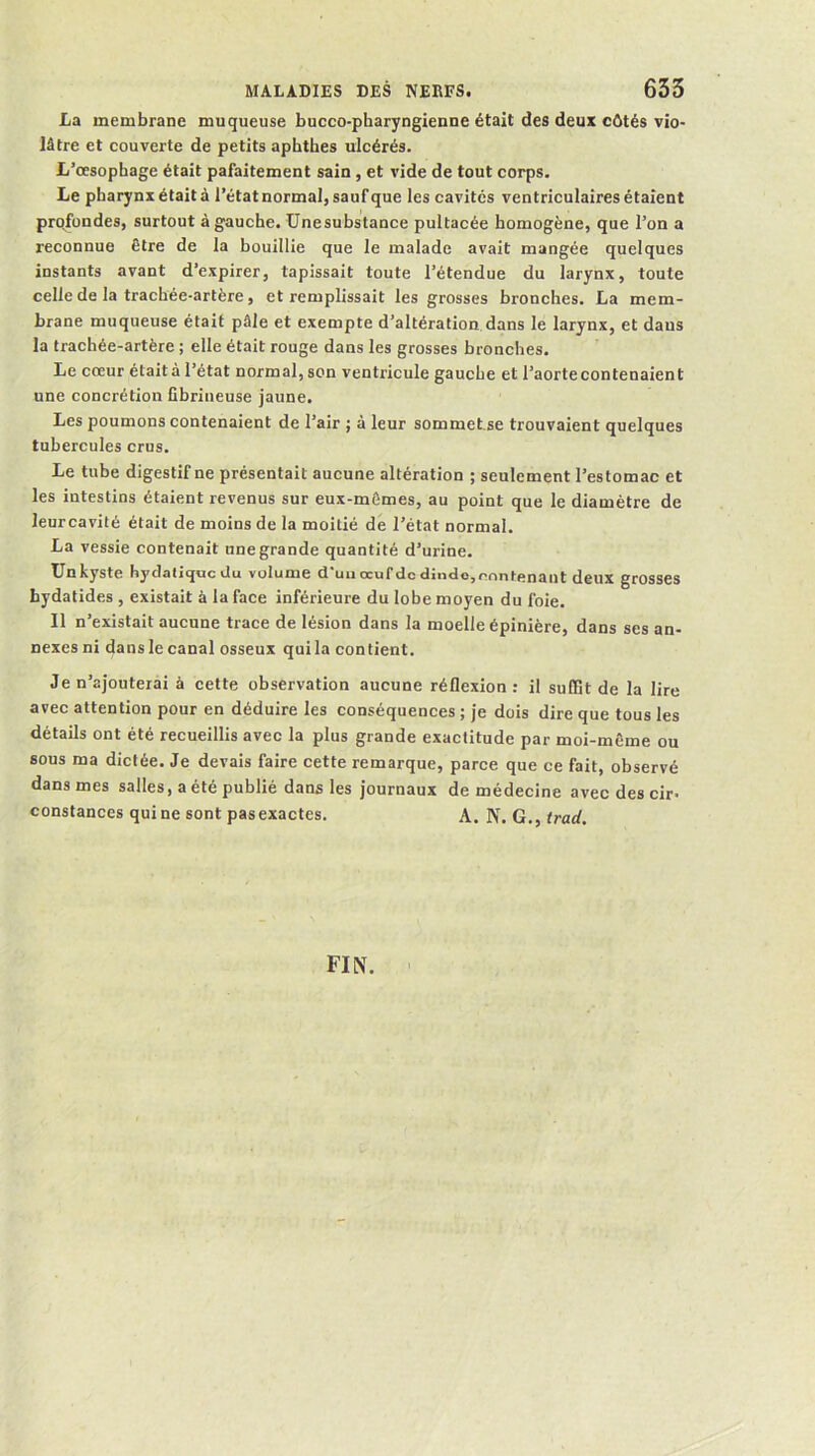 La membrane muqueuse bucco-pharyngienne était des deux côtés vio- lâtre et couverte de petits aphthes ulcérés. L’œsophage était pafaitement sain, et vide de tout corps. Le pharynx était à l’état normal, sauf que les cavités ventriculaires étaient profondes, surtout à gauche, ünesubstance pultacée homogène, que l’on a reconnue être de la bouillie que le malade avait mangée quelques instants avant d’expirer, tapissait toute l’étendue du larynx, toute celle de la trachée-artère, et remplissait les grosses bronches. La mem- brane muqueuse était pâle et exempte d’altération dans le larynx, et dans la trachée-artère ; elle était rouge dans les grosses bronches. Le cœur étaità l’état normal, son ventricule gauche et l’aorte contenaient une concrétion fibrineuse jaune. Les poumons contenaient de l’air ; à leur sommet.se trouvaient quelques tubercules crus. Le tube digestif ne présentait aucune altération ; seulement l’estomac et les intestins étaient revenus sur eux-mêmes, au point que le diamètre de leurcavité était de moins de la moitié de l’état normal. La vessie contenait une grande quantité d’urine. ünkyste hydaliqvic Ju volume ci uii oeuf de <linclo,eniit<înant deux grosses bydatides , existait à la face inférieure du lobe moyen du foie. Il n’existait aucune trace de lésion dans la moelle épinière, dans ses an- nexes ni dans le canal osseux qui la contient. Je n’ajouterai à cette observation aucune réflexion: il sulBt de la lire avec attention pour en déduire les conséquences ; je dois dire que tous les détails ont été recueillis avec la plus grande exactitude par moi-même ou sous ma dictée. Je devais faire cette remarque, parce que ce fait, observé dans mes salles, a été publié dans les journaux de médecine avec des cir- constances qui ne sont pasexactes. A. N. G., tract. FIN.