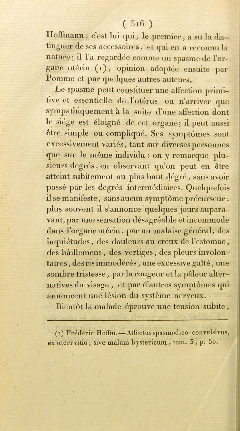 Hoffmann ; c’est lui qui, le premier, a su la dis- tinguer de ses accessoires, et qui en a reconnu la nature ; il l’a regardée comme un spasme de l’or- gane utérin (i), opinion adoptée ensuite par Pomme et par quelques autres auteurs. Le spasme peut constituer une affection primi- tive et essentielle de l’utérus ou n’arriver que sympathiquement à la suite d’une affection dont ' le siège est éloigné de cet organe; il peut aussi être simple ou compliqué. Ses symptômes sont excessivement variés, tant sur diverses personnes que sur le même individu : on y remarque plu- sieurs degrés, en observant qu’on peut en être atteint subitement au plus haut dégré, sans avoir passé par les degrés intermédiaires. Quelquefois il se manifeste, sans aucun symptôme précurseur : plus souvent il s’annonce quelques jours aupara- vant, par une sensation désagréable et incommode dans l’organe utérin, par un malaise général, des inquiétudes, des douleurs au creux de l’estomac, des bâillemens, des vertiges, des pleurs involon- taires , des ris immodérés, une excessive gaîté, une sombre tristesse, par la rougeur et la pâleur alter- natives du visage , et par d’autres symptômes qui annoncent une lésion du système nerveux. Bientôt la malade éprouve une tension subite, (i) Frédéric Holfoi. — Alfeclusspasmodlco-convulsivus, j ex iiieri vltio, slve malum Lyslerlcum , tom. 5 , p. 5o. ^ I j I