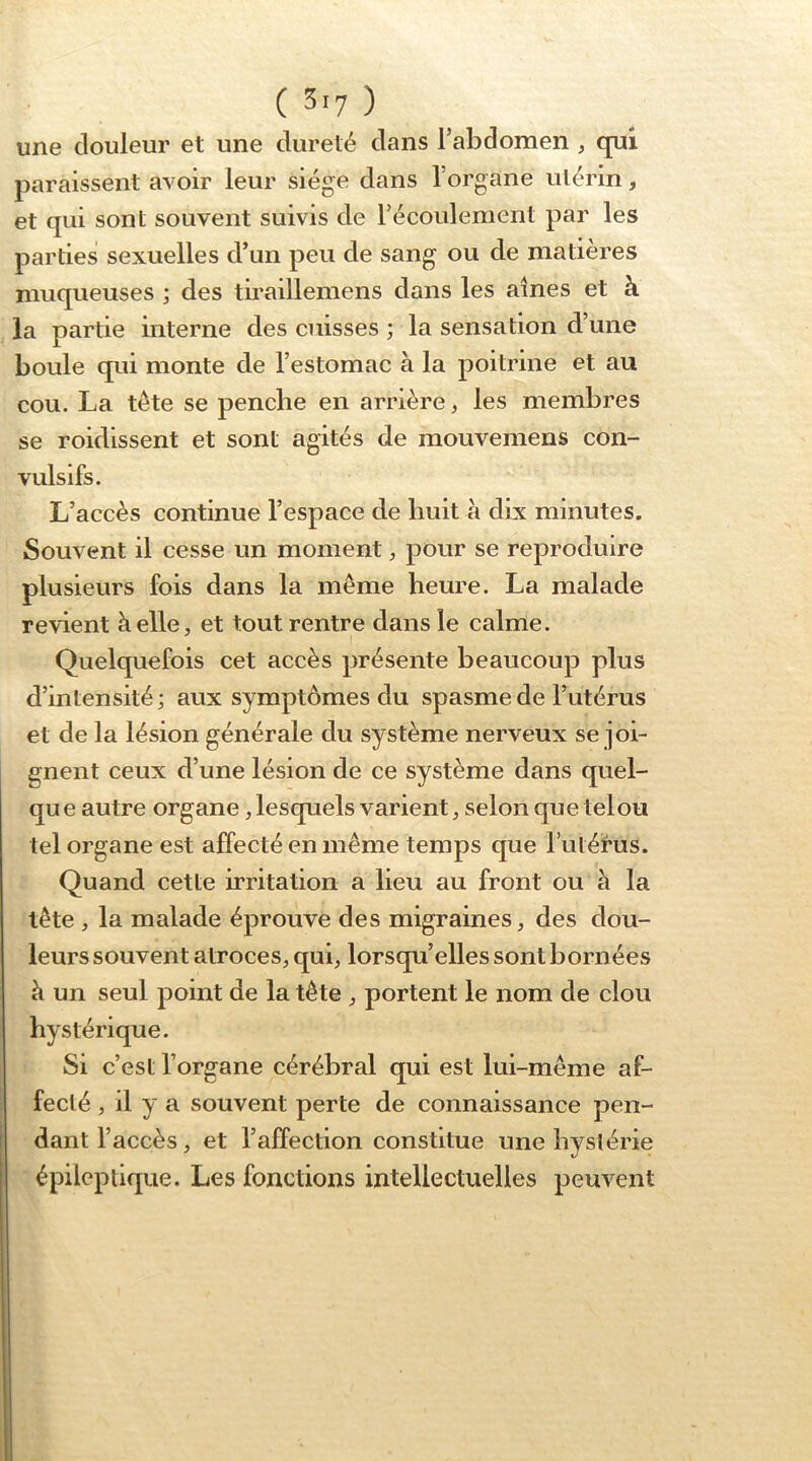 une douleur et une dureté dans l’abdomen , qui paraissent avoir leur siège dans l’organe utérin, et qui sont souvent suivis de récoulement par les parties sexuelles d’un peu de sang ou de matières muqueuses ; des tiraillemens dans les aines et à la partie interne des cuisses ; la sensation d’une boule qui monte de l’estomac à la poitrine et au cou. La tête se penche en arrière, les membres se roidissent et sont agités de mouvemens con- vulsifs. L’accès continue l’espace de huit à dix minutes. Souvent il cesse un moment, pour se reproduire plusieurs fois dans la même heure. La malade revient à elle, et tout rentre dans le calme. I Quelquefois cet accès présente beaucoup plus d’intensité; aux symptômes du spasme de l’utérus et de la lésion générale du système nerveux se joi- gnent ceux d’une lésion de ce système dans quel- qu e autre organe, lesquels varient, selon que telou tel organe est affecté en même temps que Tutérus. Quand cette irritation a lieu au front ou à la tête , la malade éprouve des migraines, des dou- leurs souvent atroces, qui, lorsqu’elles sont bornées à un seul point de la tête , portent le nom de clou hystérique. Si c’est l’organe cérébral qui est lui-même af- fecté , il y a souvent perte de connaissance pen- dant l’accès, et l’affection constitue une hystérie épileptique. Les fonctions intellectuelles peuvent