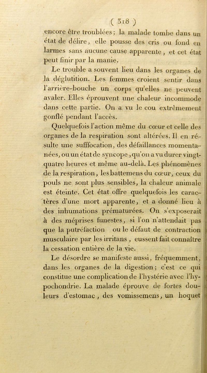 encore être troublées; la malade tombe dans un état de délire, elle pousse des cris ou fond en larmes sans aucune cause apparente, et cet état peut finir par la manie. Le trouble a souvent lieu dans les organes de la déglutition. Les femmes croient sentir dans Tarrière-bouche un corps qu’elles ne peuvent avaler. Elles éprouvent une chaleur incommode dans cette partie. On a vu le cou extrêmement gonflé pendant l’accès. Quelquefois l’action même du cœur et celle des organes de la respiration sont altérées. Il en ré- sulte une sufffocation, des défaillances momenta- nées, ou un état de syncope, qu’on a vu durer vingt- quatre heures et même au-delà. Les phénomènes de la respiration, lesbattemens du cœur, ceux du pouls ne sont plus sensibles, la chaleur animale est éteinte. Cet état offre quelquefois les carac- tères d’une mort apparente, et a donné lieu à des inhumations prématurées. On s’exposerait à des méprises funestes, si l’on n’attendait pas que la putréfaction ou le défaut de contraction musculaire par les irritans , eussent fait connaître la cessation entière de la vie. Le désordre se manifeste aussi, fréquemment, dans les organes de la digestion ; c’est ce qui constitue une complication de l’hystérie avec l’hy- pochondrie. La malade éprouve de fortes dou- leurs d’estomac , des vomisseraens, un hoquet