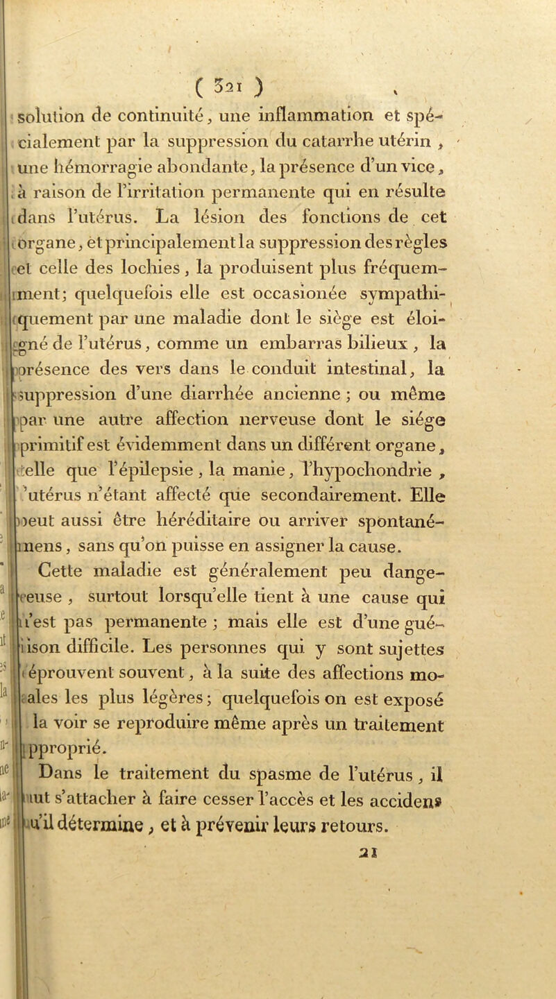 a :e it :s la I ) fl'l ae| la-. in^i ( S21 ) solution de continuité, une inflammation et spé- cialement par la suppression du catarrhe utérin , une hémorragie abondante; la présence d’un vice, ; à raison de l’irritation permanente qui en résulte idans rutérus. La lésion des fonctions de cet lorganc; èt principalement la suppression des règles et celle des lochies, la produisent plus fréquem- inient; quelquefois elle est occasionée sympathi- quement par une maladie dont le siège est éloi- _£:né de Tutérus, comme un embarras bilieux , la orésence des vers dans le conduit intestinal; la ^suppression d’une diarrhée ancienne ; ou même par une autre affection nerveuse dont le siège primitif est évidemment dans un différent organe, ttelle que l’épilepsie , la manie ; l’hypochondrie , ’utérus n’étant affecté qüe secondairement. Elle »eut aussi être héréditaire ou arriver spontané- inens ; sans qu’on puisse en assigner la cause. Cette maladie est généralement peu dange- ceuse , surtout lorsqu’elle tient à une cause qui 1 l’est pas permanente; mais elle est d’unegué- iison difficile. Les personnes qui y sont sujettes I éprouvent souvent ; à la suite des affections mo- ;ales les plus légères; quelquefois on est exposé la voir se reproduire même après un traitement [pproprié. Dans le traitement du spasme de l’utérus ; U lut s’attacher à faire cesser l’accès et les acciden» u’il détermine ^ et à prévenir leurs retours. 21