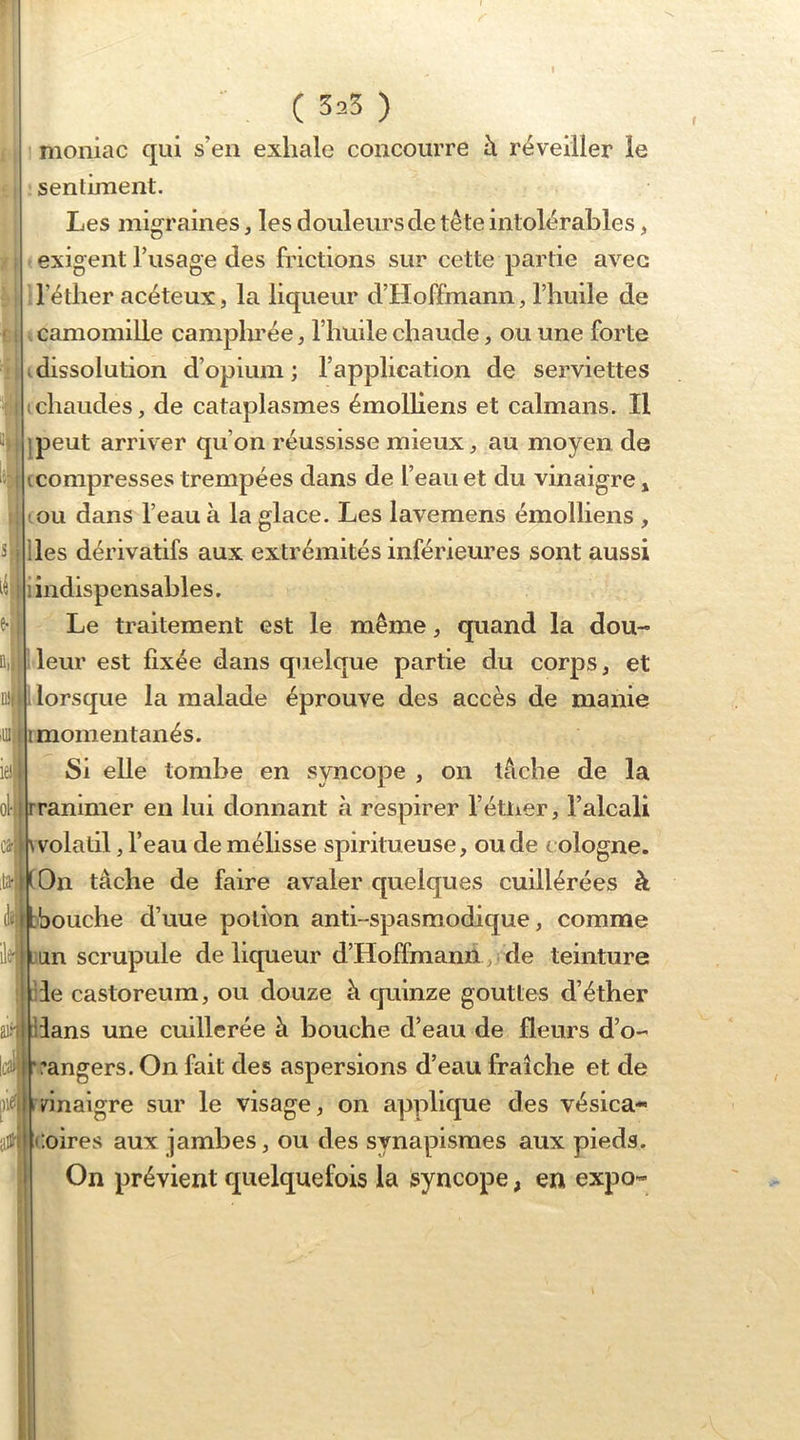 ( 5^5 ) moniac qui s’en exhale concourre à réveiller le sentiment. Les migraines, les douleurs de tête intolérables, exigent l’usage des frictions sur cette partie avec ^ ll’étlier acéteux, la liqueur d’Hoffmann, l’huile de camomille camphrée, l’huile chaude, ou une forte dissolution d’opium ; l’application de serviettes chaudes, de cataplasmes émolliens et caïmans. Il jpeut arriver qu’on réussisse mieux, au moyen de compresses trempées dans de l’eau et du vinaigre » ou dans l’eau à la glace. Les lavemens émolliens , lies dérivatifs aux extrémités inférieures sont aussi i indispensables. Le traitement est le même, quand la dou- leur est fixée dans quelque partie du corps, et lorsque la malade éprouve des accès de manie mil momentanés. Si elle tombe en syncope , on tâche de la rranimer en lui donnant à respirer l’étlier, l’alcali \ volatil, l’eau de méhsse spiritueuse, ou de Cologne. On tâche de faire avaler quelques cuillérées à abouche d’uue potion anti-spasmodique, comme h jan scrupule de liqueur d’Hoffmanii, ^ de teinture lie storeum, ou douze à quinze gouttes d’éther ai®3ans une cuillerée h bouche d’eau de fleurs d’o- rangers. On fait des aspersions d’eau fraîche et de finaigre sur le visage, on applique des vésica- Coires aux jambes, ou des synapismes aux pieds. On prévient quelquefois la syncope, en expo-