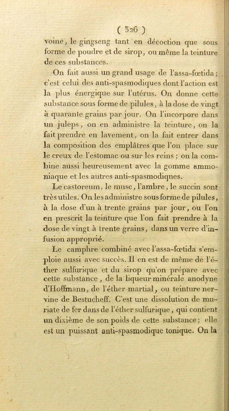 voine, le giiigseng tant en décoction que sous i forme de poudre et de sirop, ou môme la teinture U de ces substances. On fait aussi un c’est celui des anti-spasmodiques dont faction est | la plus énergique sur l’utérus. On donne cette j substance sous forme de pilules, à la dose de vingt ; à quarante grains par jour. On fincorpore dans i un juleps, on en administre la teinture, on la | fait prendre en lavement, on la fait entrer dans la composition des emplâtres que l’on place sur le creux de f estomac ou sur les reins ; on la com- bine aussi heureusement avec la gomme ammo- niaque et les autres anti-spasmodiqnes. Le castoreum, le musc, fambre, le succin sont très utiles. On les administre sous forme de pilules, à la dose d’un à trente grains par jour, ou l’on en prescrit la teinture cjue l’on fait prendre à la j dose de vingt â trente grains, dans un verre d’in- i fusion approprié. * | Le camphre combiné avec l’assa-fœtida s’em- ploie aussi avec succès. Il en est de même de l’é- ther sulfurique et du sirop qu’on prépare avec cette substance , de la liqueur minérale anodyne d’Hof&nann, de l’éther martial^ ou teinture ner- vine de Bestuchéff. C’est une dissolution de mu- riate de fer dans de f éther sulfurique, qui contient un dixième de son poids de cette substance ; elle est un puissant anti-spasmodique tonique. On la grand usage de l’assa-fœtlda ; > t' )