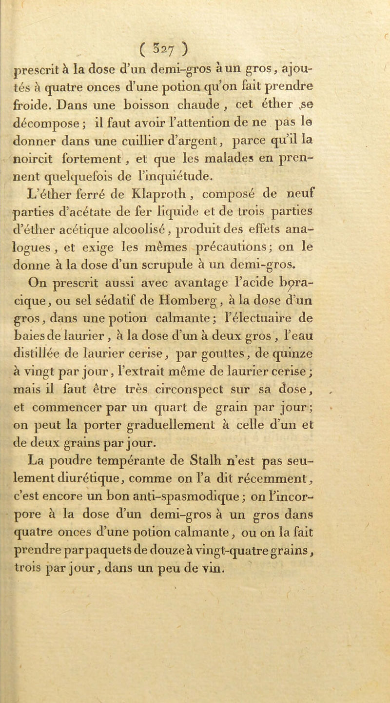 prescrit à la dose d’un demi-gros à un gros, ajou- tés à quatre onces d’une potion qu’on fait prendre froide. Dans une boisson chaude , cet éther ,se décompose ; il faut avoir l’attention de ne pas le donner dans une cuillier d’argent, parce qu’il la noircit fortement, et que les malades en pren- nent quelquefois de l’inquiétude. L’éther ferré de Klaproth, composé de neuf parties d’acétate de fer liquide et de trois parties d’éther acétique alcoolisé, produit des effets ana- logues , et exige les mêmes précautions ; on le donne à la dose d’un scrupule à un demi-gros. On prescrit aussi avec avantage l’acide bpra- cique, ou sel sédatif de Homberg, à la dose d’un gros, dans une potion calmante ; l’électuaire de baies de laurier, h la dose d’un à deux gros , l’eau distillée de laurier cerise, par gouttes, de quinze à vingt par jour, l’extrait même de laurier cerise ; mais il faut être très circonspect sur sa dose, et commencer par un quart de grain par jour ; on peut la porter graduellement à celle d’un et de deux grains par jour. La poudre tempérante de Stalh n’est pas seu- lement diurétique, comme on l’a dit récemment, c’est encore un bon anti-spasmodique ; on l’incor- pore à la dose d’un demi-gros à un gros dans quatre onces d’une potion calmante, ou on la fait prendre parpaquets de douze à vingt-quatre grains, trois par jour, dans un peu de vin.