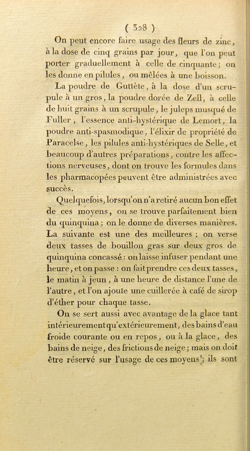 On peut encore faire usage des fleurs de zinc, h la dose de cinq grains par jour, que l’on peut |j porter graduellement à celle de cinquante; on les donne en pilules, ou mêlées à une boisson. La poudre de Guttète, à la dose d’un scru- pule à un gros, la poudre dorée de Zell, à celle de huit grains à un scrupule, le juleps musqué de Fuller, r essence anti-hyslérique de Lemort, la poudre anti-spasmodique, l’élixir de propriété de • Paracelse, les pilules anti-hystériques de Selle, et beaucoup d’autres préparations, contre les affec- lions nerveuses, dont on trouve les formules dans les pharmacopées peuvent être administrées avec succès. Quelquefois, lorsqu’on n’a retiré aucun bon effet de ces moyens, on se trouve parfaitement bien du quinquina; on le donne de diverses manières. La suivante est une des meilleures ; on verse deux tasses de bouillon gras sur deux gros de quinquina concassé : oii laisse infuser pendant une heure, et on passe : on fait prendre ces deux tasses, le matin a jeun, à une heure de distance l’ime de l’autre, et l’on ajoute une cuillerée à café de sirop d’éther pour chaque tasse. On se sert aussi avec avantage de la glace tant intérieurement qu’extérieurement, des bains d’eau froide courante ou en repos, ou à la glace, des bains de neige, des frictions de neige ; mais on doit être réservé sur l’usage de ces moyens ils sont