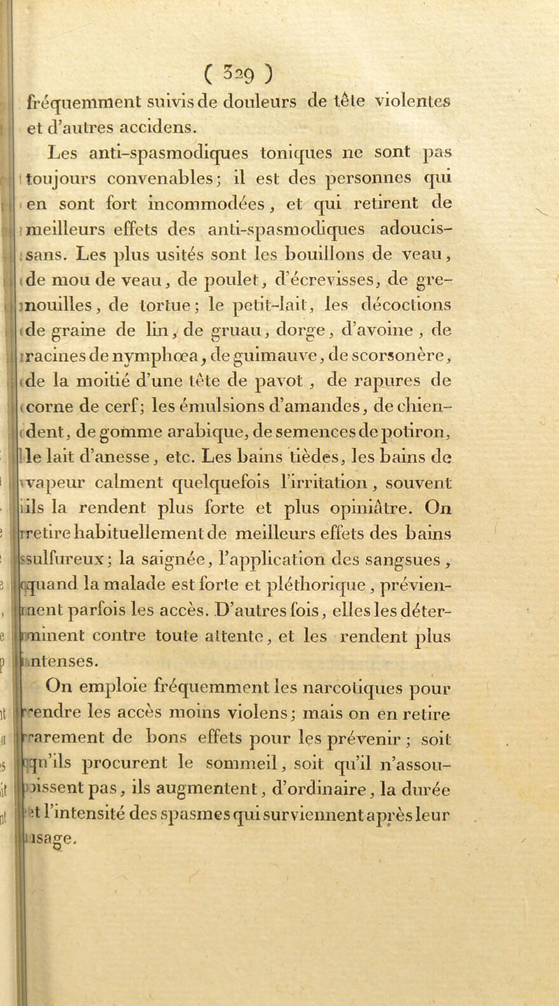 I i 1 i ! i ■ I ( 329 ) fréquemment suivis de douleurs de te le violentes et d’autres accidens. Les anti-spasmodiques toniques ne sont pErs toujours convenables; il est des personnes qui en sont fort incommodées, et qui retirent de meilleurs effets des anti-spasmodiques adoucis- sans. Les plus usités sont les bouillons de veau, ide mou de veau, de poulet, d’écrevisses, de gre- jnouilles, de tortue; le petit-lait, les décoctions (de graine de lui y de gruau, dorge, d’avoine , de Iracines de nymphœa y de guimauve, de scorsonère, (de la moitié d’une tête de pavot , de rapures de (corne de cerf; les émulsions d’amandes, decliien- (dent, de gomme arabique, de semences de potiron, île lait d’anesse, etc. Les bains tièdes, les bains de ^vapeur calment quelquefois l’irritation, souvent lils la rendent plus forte et plus opiniâtre. On rretire habituellement de meilleurs effets des bains ssulfureux; la saignée, l’application des sangsues, qquand la malade est forte et pléthorique, prévien- raent parfois les accès. D’autres fois, elfes les déter- rminent contre toute attente, et les rendent plus intenses. On emploie fréquemment les narcotiques pour r-endre les accès moins violens ; mais on en relire rr’arement de bons effets pour les prévenir ; soit ncjn’ils procurent le sommeil, soit qu’il n’assou- )3issent pas, ils augmentent, d’ordinaire, la durée ■ ît l’intensité des spasmes qui surviennent après leur lisage.
