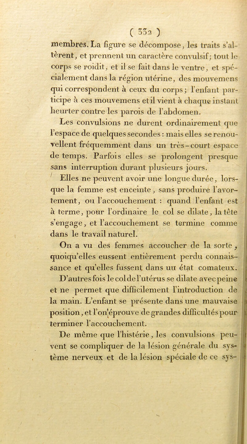 ( 5^2 ) membres. La figure se décompose ^ les traits s’al- tèrent, et prennent un caractère convulsif; tout le corps se roidit, et il se fait dans le ventre, et spé- cialement dans la région utérine, des mouvemens qui correspondent à ceux du corps ; l’enfant par- ticipe à ces mouvemens et il vient k chaque instant heurter contre les parois de l’abdomen. Les convulsions ne durent ordinairement que l’espace de quelques secondes : mais elles se renou- vellent fréquemment dans un très-court espace de temps. Parfois elles se prolongent presque sans interruption durant plusieurs jours. ^ Elles ne peuvent avoir une longue durée, lors- que la femme est enceinte, sans produire l’avor- tement, ou l’accouchement : quand l’enfant est à terme, pour l’ordinaire le col se dilate, la tête s’engage, et l’accouchement se termine comme dans le travail naturel. On a vu des femmes accoucher de la sorte, quoiqu’elles eussent entièrement perdu connais- sance et qu’elles fussent dans un état comateux. D’autres fois le col de l’utérus se dilate avec peine et ne permet que difficilement l’introduction de la main. L’enfant se présente dans une mauvaise position, et l’on'éprouve de grandes difficultés pour terminer l’accouchement. De même que l’histérie, les convulsions peu- vent se compliquer de la lésion générale du sys- tème nerveux et de la lésion spéciale de ce s} s-