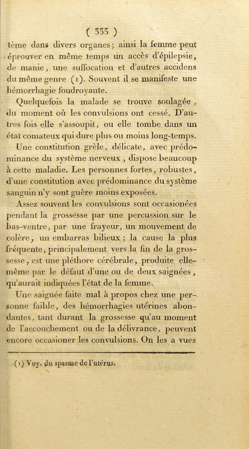 ( 555 ) terne dans divers organes ; ainsi la femme peut / éprouver en même temps ün accès d’épilepsie, de manie, une suffocation et d’autres accidens du même genre (i). Souvent il se manifeste une liémorrliagie foudroyante. Quelquefois la malade se trouve soulagée , du moment où les convulsions ont cessé. D’au- tres fois elle s’assoupit, ou elle tombe dans un état comateux qui dure plus ou moins long-temps. Une constitution grêle, délicate, avec prédo- minance du système nerveux , dispose beaucoup à cette maladie. Les personnes fortes, robustes, d’une constitution avec prédominance du système sanguin n’y sont guère moins exposées. Assez souvent les convulsions sont occasionées pendant la grossesse par une percussion sur le bas-ventre, par une frayeur, un mouvement de colère^ un embarras bilieux; la cause la plus fréquente, principalement vers la fin de la gros- sesse J est une pléthore cérébrale, produite elle- ‘ même par le défaut d’une ou de deux saignées , qu’aurait indiquées l’état de la femme. Une saignée faite mal à propos chez une per- sonne faible, des hémorrhagies utérines abon- dantes, tant durant la grossesse qu’au moment de l’acconchement onde la délivrance, peuvent encore occasioner les convulsions. On les a vues ( I ) Yoy. du spasme de l’utérus.