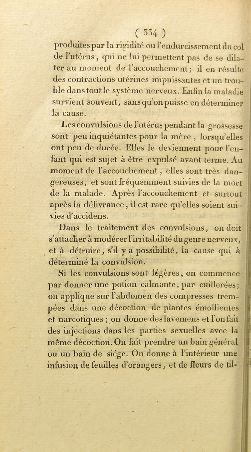 produites par la rigidité ou l’endurcissement du col de Tutérus, qui ne lui permettent pas de se dila- ter au moment de Faccoucliement ; il en résulte des contractions utérines impuissantes et un trou- ble dans tout le système nerveux. Enfin la maladie survient souvent, sans qu’on puisse en déterminer la cause. Les convulsions de l’utérus pendant la grossesse sont peu inquiétantes pour la mère , lorsqu’elles ont peu de durée. Elles le deviennent pour l’en- fant qui est sujet à être expulsé avant terme. Au moment de l’accouchement, elles sont très dan- gereuses, et sont fréquemment suiv ies de la mort de la malade. Après l’accouchement et surtout après la délivrance, il est rare qu’elles soient sui- vies d’accidens. Dans le traitement des convulsions, on doit s’attacher à modérer l’irritabilité du genre nerveux, et à détruire, s’*il y a possibilité, la cause qui à déterminé la convulsion. Si les convulsions sont légères, on commence par donner une potion calmante, par cuillerées; on applique sur l’abdomen des compresses trem- pées dans une décoction de plantes émollientes et narcotiques ; on donne deslavemens et l’on fait des injections dans les parties sexuelles avec la même décoction. On fait prendre un bain général ou un bain de siège. On donne à l’intérieur une infusion de feuilles d’orangers, et de fleurs de tii-