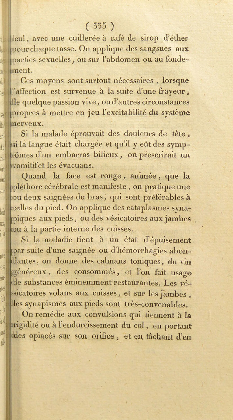1 m ( 555 ) ^eul, avec une cuillerée à café de sirop d’éther yil oour chaque tasse. On applique des sangsues aux ' ■ oardes sexuelles^ ou sur l’abdomen ou au fonde- laient. Ces moyens sont surtout nécessaires , lorsque '.’afTection est survenue à la suite d’une frayeur, le quelque passion vive, ou d’autres circonstances aropres à metti’e en jeu l’excitabilité du système erveux. Si la malade éprouvait des douleurs de tête, la langue était chargée et qu’il y eût des symp- ;omes d’un embarras bilieux, on prescrirait un romitifet les évacuans. Quand la face est rouge, animée, que la pléthore cérébrale est manifeste , on pratique une DU deux saignées du bras, qui sont préférables à Déliés du pied. On applique des cataplasmes syna- piques aux pieds, ou des vésicatoires aux jambes ,’|Tcdu à la partie interne des cuisses. Si la maladie tient à un état d’épuisement <|jpar suite d’une saignée ou d’hémorrhagies abon~ cdantes, on donne des caïmans toniques, du vin ^généreux , des consommés et l’on fait usage tde substances éminemment restaurantes. Les vé- sicatoires volans aux cuisses, et sur les jambes , I les synapismes aux pieds sont très-convenables. On remédie aux convulsions qui tiennent à la rrigidité ou à l’endurcissement du col, en portant cdes opiacés sur son orifice, et en tâchant d’en loiti Uî, iâp; nce i ;ni'i •f faii_ ; lâj If al' til''