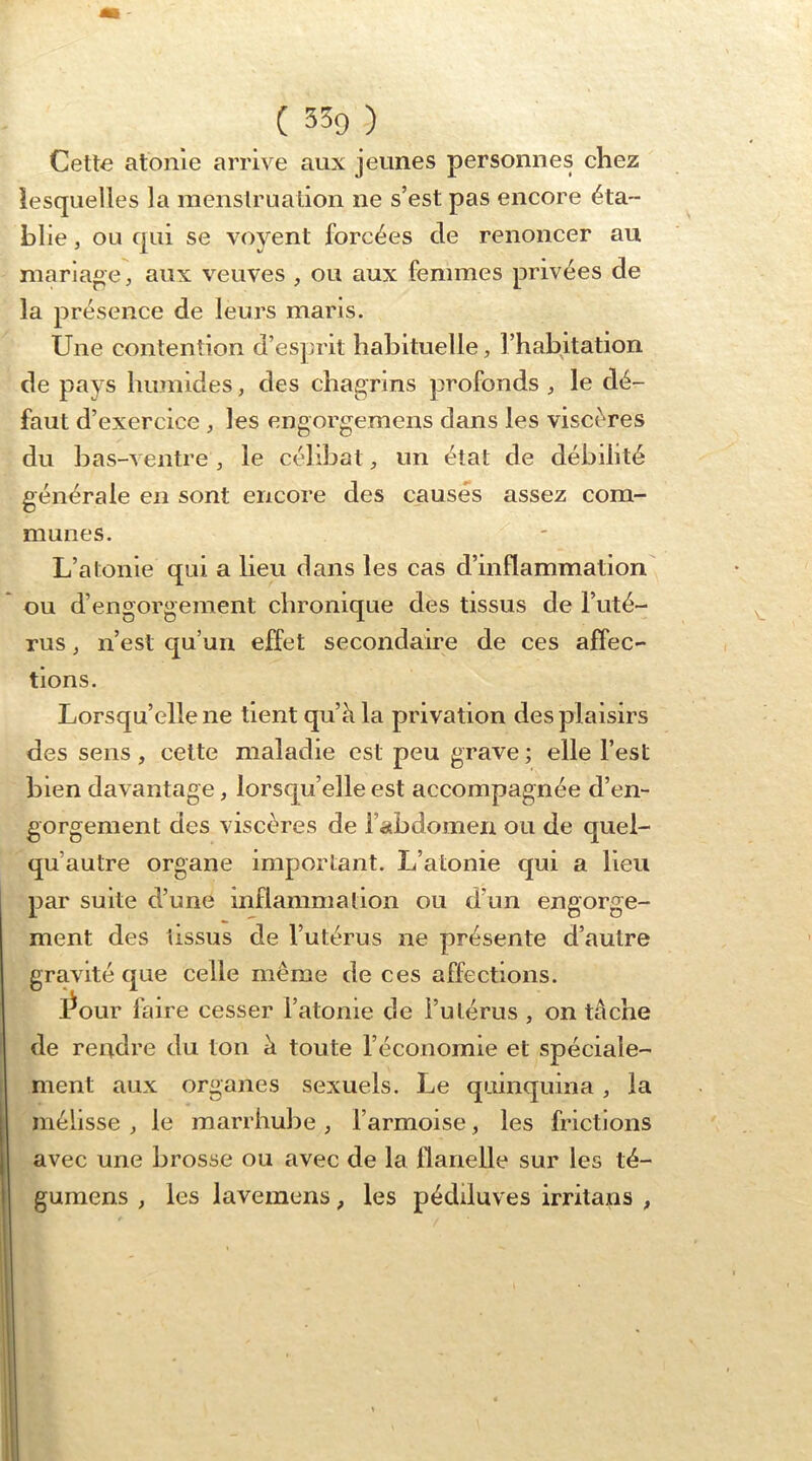 Cette atonie arrive aux jeunes personnes chez lesquelles la menstruation ne s’est pas encore éta- blie , ou qui se voyent forcées de renoncer au marlaoe, aux veuves , ou aux femmes privées de la présence de leurs maris. Une contention d’esprit habituelle, l’habitation de pays humides, des chagrins profonds , le dé- faut d’exercice , les engorgemens dans les viscères du bas-ventre, le célibat, un état de débilité générale en sont encore des causés assez com- munes. L’atonie qui a lieu dans les cas d’inflammation ou d’engorgement chronique des tissus de l’uté- rus ^ n’est qu’un effet secondaire de ces affec- tions. Lorsqu’elle ne tient qu’à la privation des plaisirs des sens, cette maladie est peu grave; elle l’est bien davantage, lorsqu’elle est accompagnée d’en- gorgement des viscères de rabdomen ou de quel- qu’autre organe important. L’atonie qui a lieu par suite d’une inflammation ou d’un engorge- ment des tissus de l’utérus ne présente d’autre gravité que celle même de ces affections. Lour faire cesser l’atome de i’utérus , on tâche de rendre du ton à toute l’économie et spéciale- ment aux organes sexuels. Le quinquina, la mélisse , le marrhube , l’armoise, les frictions avec une brosse ou avec de la flanelle sur les té- gumens , les lavemens, les pédiluves irritans ,