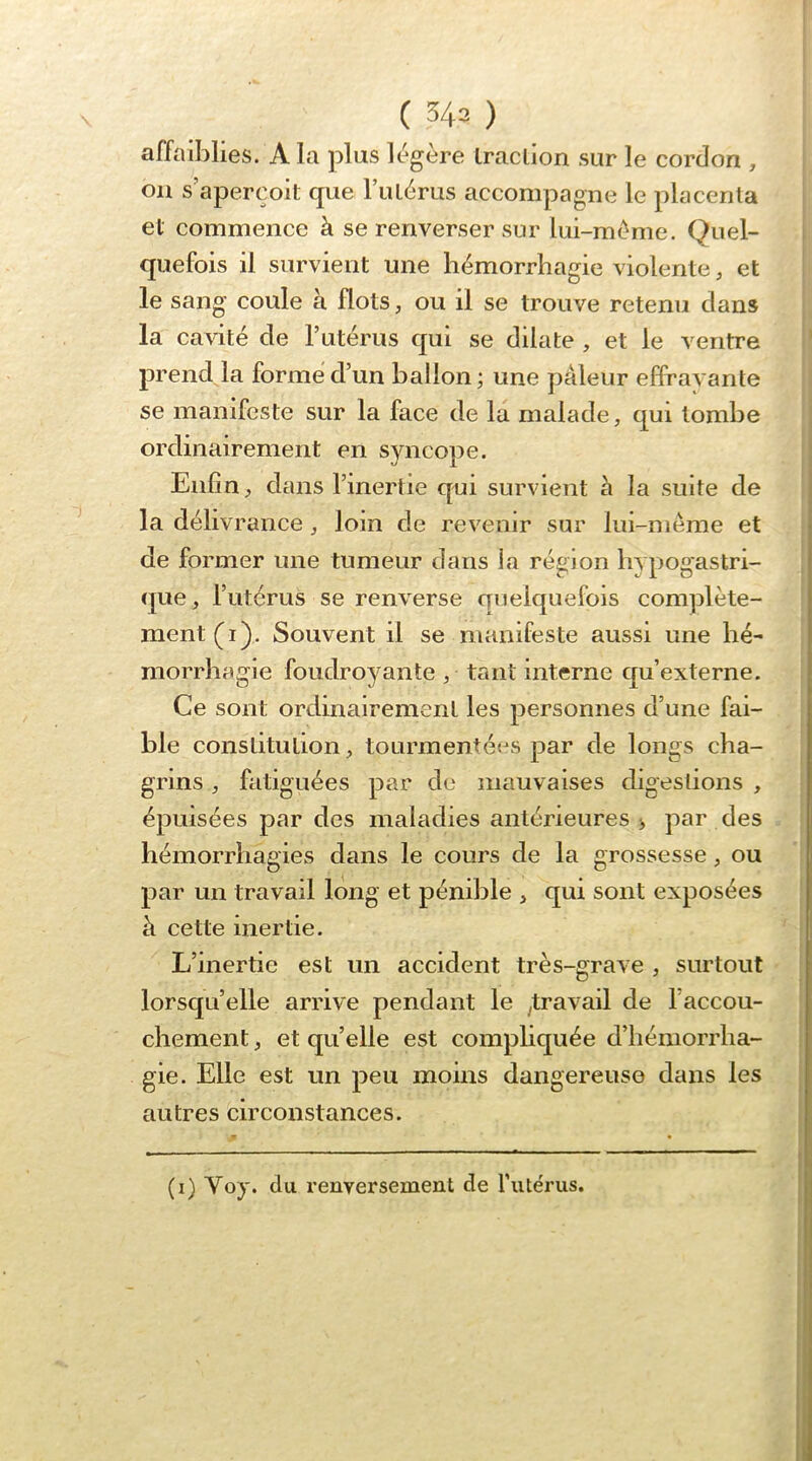 affaiblies. A la plus légère Iracüon sur le cordon , on s’aperçoit que l’utérus accompagne le placenta et commence à se renverser sur lui-méme. Quel- quefois il survient une hémorrhagie violente, et le sang coule à flots, ou il se trouve retenu dans la cavité de l’utérus qui se dilate , et le ventre prend la formé d’un ballon; une pâleur effrayante se manifeste sur la face de la malade, qui tombe ordinairement en syncope. Enfin, dans l’inertie qui survient à la suite de la délivrance, loin de revenir sur lui-même et de former une tumeur dans la région hypogastri- que, l’utérus se renverse quelquefois complète- ment (i). Souvent il se manifeste aussi une hé- morrhagie foudroyante , tant interne qu’externe. Ce sont ordinairement les personnes d’une fai- ble constitution, tourmentées par de longs cha- grins , fatiguées par de mauvaises digestions , épuisées par des maladies antérieures > par des hémorrhagies dans le cours de la grossesse, ou par un travail long et pénible , qui sont exposées à cette inertie. L’inertie est un accident très-grave , surtout lorsqu’elle arrive pendant le ^travail de l’accou- chement , et quelle est compliquée d’hémorrha- gie. Elle est un peu moins dangereuse dans les autres circonstances. (i) Voy. du renversement de futérus.