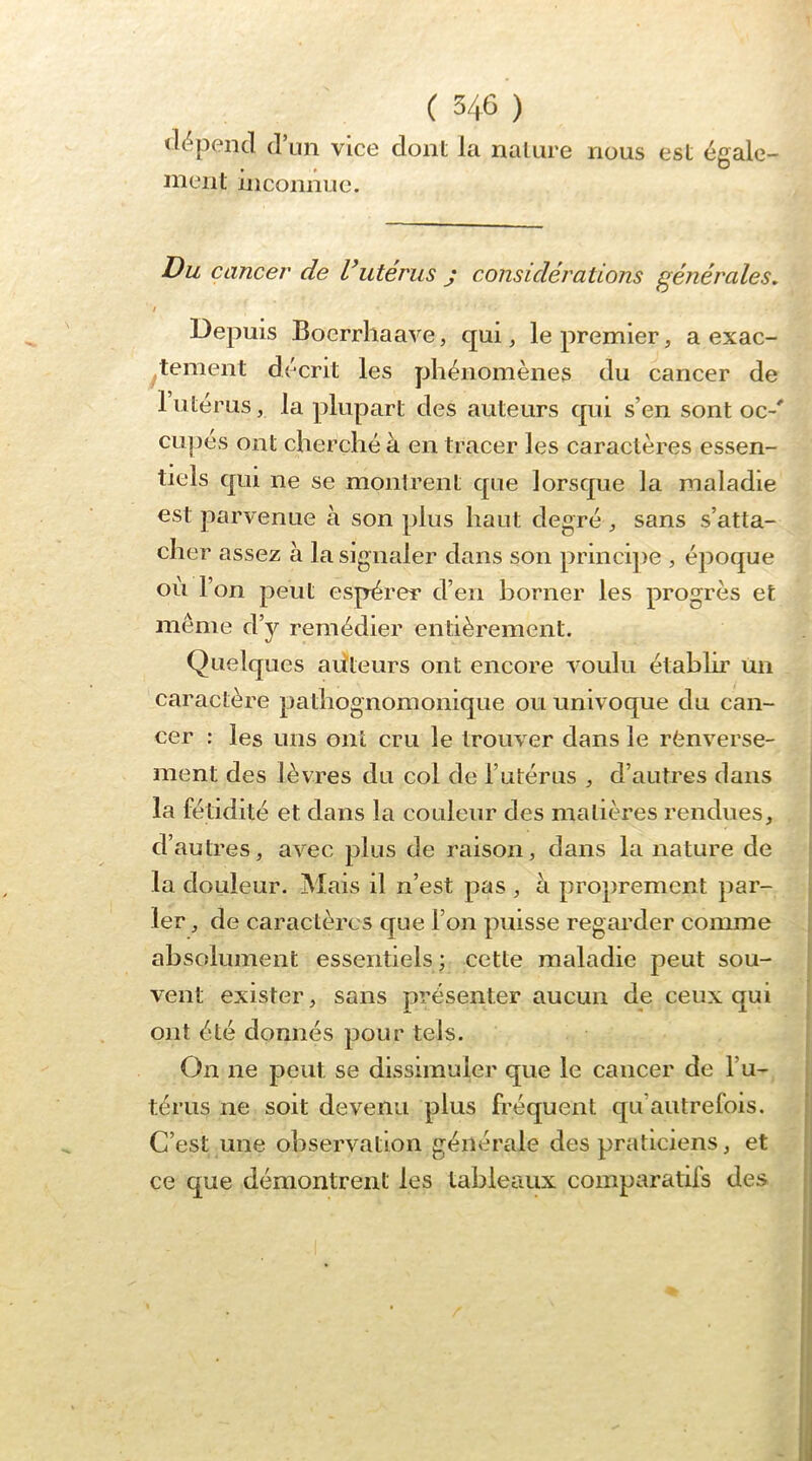«li^pencl d’un vice dont la nature nous est égale- nient inconnue. Du cancer de Vutérus j considérations générales, / Depuis Boerrhaave, qui, le premier, a exac- ^tement décrit les phénomènes du cancer de 1 utérus, la plupart des auteurs qui s’en sont oc-' ciipes ont cherché à en tracer les caractères essen- tiels qui ne se montrent que lorsque la maladie est parvenue à son plus haut degré , sans s’atta- cher assez à la signaler dans son princqie , époque où l’on peut espérer d’en borner les progrès et même d’y remédier entièrement. Quelques aùteurs ont encore voulu établir un caractère pathognomonique ou univoque du can- cer : les uns ont cru le trouver dans le renverse- ment des lèvres du col de l’utérus , d’autres dans la fétidité et dans la couleur des matières rendues, d’autres, avec plus de raison, dans la nature de la douleur. Mais il n’est pas , a proprement par- ler , de caractères que l’on puisse regai'der comme absolument essentiels; cette maladie peut sou- vent exister, sans présenter aucun de ceux qui ont été donnés pour tels. On ne peut se dissimuler que le cancer de l’u- térus ne soit devenu plus fréquent qu’autrefois. C’est une observation générale des praticiens, et ce que démontrent les tableaux comparatifs des