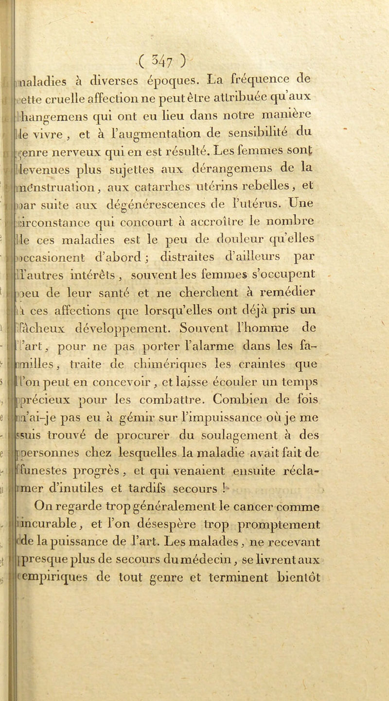 aalaclies à diverses époques. La fréquence de elle cruelle affectionne peut être attribuée qu aux liangeraens qui ont eu lieu dans notre manière lie vivre ^ et à l’augmentation de sensibilité du ; ;enre nerveux qui en est résulté. Les femmes sont i levenues plus sujettes aux dérangemens de la iiicînstruation J aux catarrhes utérins rebelles, et I oar suite aux dégénérescences de l’utérus. Une [ inrconstance qui concourt à accroîlre le nombre lie ces maladies est le peu de douleur qu’elles occasionent d’abord ; distraites d’ailleurs par l’autres intérêts , souvent les femmes s’occupent . i oeu de leur santé et ne cherchent à remédier Li ces affections que lorsqu’elles ont déjà pris un I ÎAcbeux développement. Souvent l’homme de i l’art, pour ne pas porter l’alarme dans les fa- nmilles, traite de chimériques les craintes que ïi l’on peut en concevoir, et laisse écouler un temps [précieux pour les combattre. Combien de fois l a’ai-je pas eu à gémir sur l’impuissance où je me ,'suis trouvé de procurer du soulagement à des [ personnes chez lesquelles la maladie avait fait de I funestes progrès , et qui venaient ensuite récla- imer d’inutiles et tardifs secours !♦ On regarde trop généralement le cancer comme 1 incurable, et l’on désespère trop promptement (de la puissance de l’art. Les malades, ne recevant [presque plus de secours du médecin, se livrent aux (empiriques de tout genre et terminent bientôt