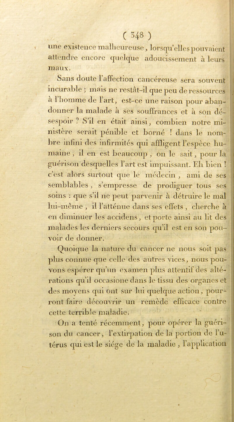 une existence mallieureuse, lorsqu’elles pouvaient al tendre encore quelque adoucissement à leurs I maux. Sans doute 1 affection cancéreuse sera souvent ;j incurable ; mais ne restât-il que peu de ressources a 1 homme de lart, est-ce une raison pour aban- ■ donner la malade à ses souffrances et à son dé- | sespoir ? S’il en était ainsi, combien notre mi- | nistère serait pénible et borné ! dans le nom- j bre infini des infirmités qui affligent l’espèce bu- I maine , il en est beaucoup , on le sait, pour la { guérison desquelles l’art est impuissant. Eh bien î 1 c’est alors surtout que le médecin , ami de ses , semblables, s’empresse de prodiguer tous ses soins : que s’il ne peut parvenir à détruire le mal lui-mème , il l’atténue dans ses effets , cherche à , en diminuer les accidens, et porte ainsi au lit des i malades les derniers secours qu’il est en son pou- ! voir de donner. 1 Quoique la nature du cancer ne nous soit pas î plus connue que celle des autres vices, nous pou- vons espérer qu’un examen plus attentif des alté- rations qu’il occasione dans le tissu des organes et des moyens qui ont sur lui quelque action, pour- ront faire découvrir un remède efficace contre cette terrible maladie. On a tenté récemment, pour opérer la guéri- son du cancer, l’extirpation de la portion de l’u- térus qui est le siège de la maladie , l’application