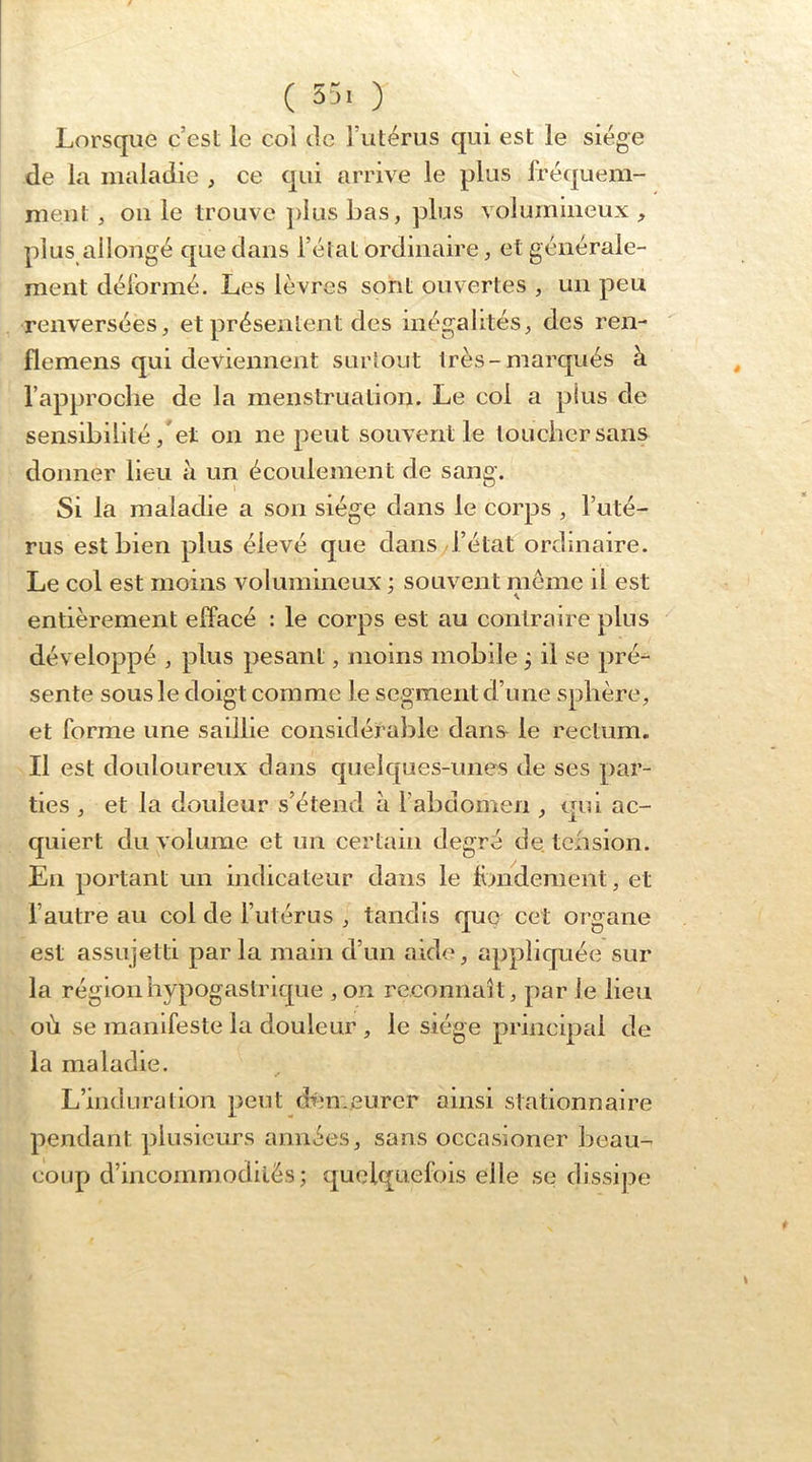 ( 55. ) Lorsque c’est le col de l’utérus qui est le siège de la maladie , ce qui arrive le plus fréquem- ment , on le trouve ])liis bas, plus volumineux , plus allongé que dans l’état ordinaire, et générale- ment déformé. Les lèvres sont ouvertes , un peu renversées, et présentent des inégalités, des ren- flemens qui deviennent surtout très-marqués à l’approche de la menstruation. Le col a plus de sensibilité,  et on ne peut souvent le loucher sans donner Heu à un écoulement de sang. Si la maladie a son siège dans le corps , l’uté- rus est bien plus élevé que dans l’état ordinaire. Le col est moins volumineux ; souvent meme il est entièrement effacé : le corps est au contraire plus développé , plus pesant, moins mobile, il se pré^ sente sous le doigt comme le segment d’une sphère, et forme une saillie considérable dans le rectum. Il est douloureux dans quelques-unes de ses par- ties , et la douleur s’étend h l’abdomen , qui ac- quiert du volume et un certain degré de tension. En portant un indicateur dans le fimdement, et l’autre au col de l’utérus , tandis que cet organe est assujetti par la mam d’un aide, appliquée sur la région hypogastrique ,on reconnaît, par le lieu où se manifeste la douleur , le siège principal de la maladie. L’induration peut dén.eurer ainsi stationnaire pendant plusieurs années, sans occasioner beau- coup d’incommodités; quelquefois elle se dissipe