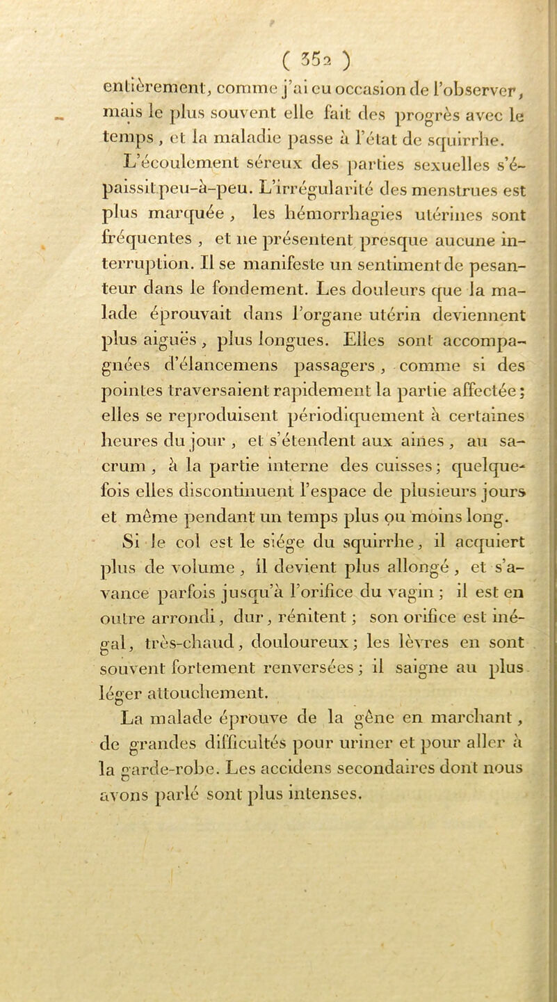 entièrement, comme j’ai eu occasion de l’observer, mais le plus souvent elle fait des progrès avec le temps , et la maladie passe à l’état de scpilrrhe. L’écoulement séreux des parties sexuelles s’é- paissit,peu-à-peu. L’irrégularité des menstrues est plus marquée , les liémorrliagies utérines sont fréquentes , et ne présentent presque aucune in- terruption. Il se manifeste un sentiment de pesan- teur dans le fondement. Les douleurs que la ma- lade éprouvait dans l’organe utérin deviennent plus aiguës , plus longues. Elles sont accompa- gnées d’élancemens passagers, comme si des , pointes traversaient rapidement la partie affectée ; elles se reproduisent périodiquement à certaines heures du jour , et s’étendent aux aines , au sa- crum , à la partie interne des cuisses ; quelque- fois elles discontinuent l’espace de plusieurs jours et meme pendant un temps plus ou moins long. ; Si le col est le siège du squirrhe, il acquiert plus de volume , il devient plus allongé, et s’a- vance parfois jusqu’à l’orifice du vagin ; il est en outre arrondi, dur, rénitent ; son orifice est iné- gal, très-chaud, douloureux; les lèvres en sont souvent fortement renversées ; il saigne au plus I léeer attouchement. 5 O La malade éprouve de la gêne en marchant, , de grandes difficultés pour uriner et pour aller à [ la garde-robe. Les accldens secondaires dont nous | avons ])arlé sont plus intenses.