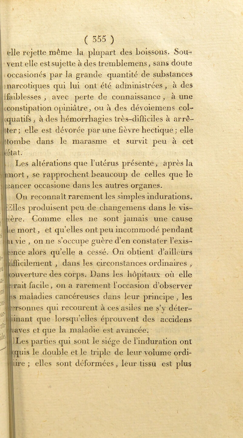 elle rejette même la plupart des boissons. Sou-- vent elle est sujette à des tremblemens, sans doute occasionés par la grande quantité de substances narcotiques qui lui ont été administrées, h des .faiblesses , avec perte de connaissance , à une i Iconstipation opiniâtre, ou à des dévoiemens col- 1 (quatifs, à des hémorrhagies très-difiiciles à arrê- |iter; elle est dévorée par une fièvre hectique ; elle .jîtombe dans le marasme et survit peu à cet iiiétat. Les altérations que l’utérus présente, après la )1 mort, se rapprochent beaucoup de celles que le '.ancer occasione dans les autres organes. On reconnaît rarement les simples indurations* îlles produisent peu de changemens dans le vis- ière. Comme elles ne sont jamais une cause |li e mort, et qu’elles ont peu incommodé pendant U vie , on ne s’occupe guère d’en constater l’exis- ;nce alors qu’elle a cessé. On obtient d’ailleurs iflicilement , dans les circonstances ordinaires , Duverture des corps. Dans les hôpitaux où elle ‘irait facile, on a rarement l’occasion d’observer s maladies cancéreuses dans leur principe, les îrsonnes qui recourent à ces asiles ne s’y déter- iinant que lorsqu’elles éprouvent des accidens aves et que la maladie est avancée. Les parties qui sont le siège de l’induration ont [ quis le double et le triple de leur volume ordi- ire ; elles sont déformées, leur tissu est plus “i i Je.!