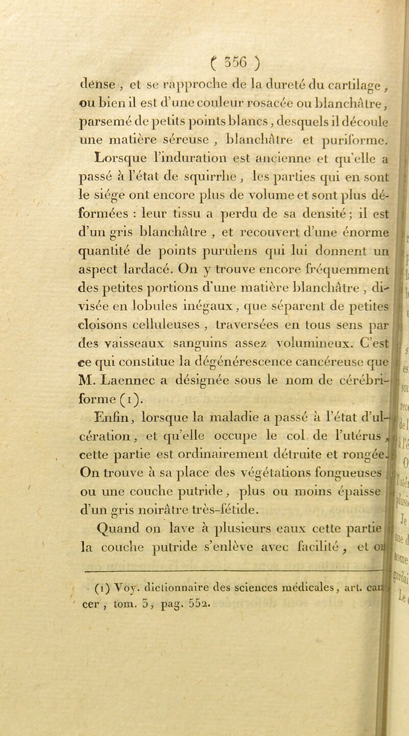dénse , et se rapproche de la dureté du cartilage , ou bien il est d’une couleur rosacée ou blancliAtre, parsemé de petits points blancs, desquels il découle une matière séreuse blancliAlre et puriforme. Lorsc[ue l’induration est ancienne et qu’elle a passé à l’état de squirrlie , les parties qui en sont ; le siège ont encore plus de volume et sont plus dé- formées : leur tissu a perdu de sa densité; il est ( d’un gris blanchâtre , et recouvert d’une énorme quantité de points purulens cpii lui donnent un • I I aspect lardacé. On y trouve encore fréquemment jq des petites portions d’une matière blanchâtre , di- j||| visée en lobules inégaux ^ que séparent de petites •; cloisons celluleuses , traversées en tous sens par j; des vaisseaux san<ïuins assez volumineux. C’est ; ° i 5 ce qui constitue la dégénérescence cancéreuse que i: M. Laennec a désignée sous le nom de cérébri-d ® I 501 forme flâ. f. ^ • f ^ , r , f ^ Enfin, lorsque la maladie a passé à l’état d’ul-*L^j cération, et quelle occupe le col de l’utérus cette partie est ordinairement détruite et rongée-B ^ On trouve à sa place des végétations fongueuses ‘ ou une couche putride, plus ou moins épaisse ;| d’un gris noirâtre très- Quand on lave à i)lusieurs eaux cette partie ^ ^ i 1(11 la couche putride s’enlève avec facilité . et oi|j| “’iN, (i) Voy. clicllonnaire des scieuces médicales , art. cai^j ' cer , tom. ù, pag. 55a