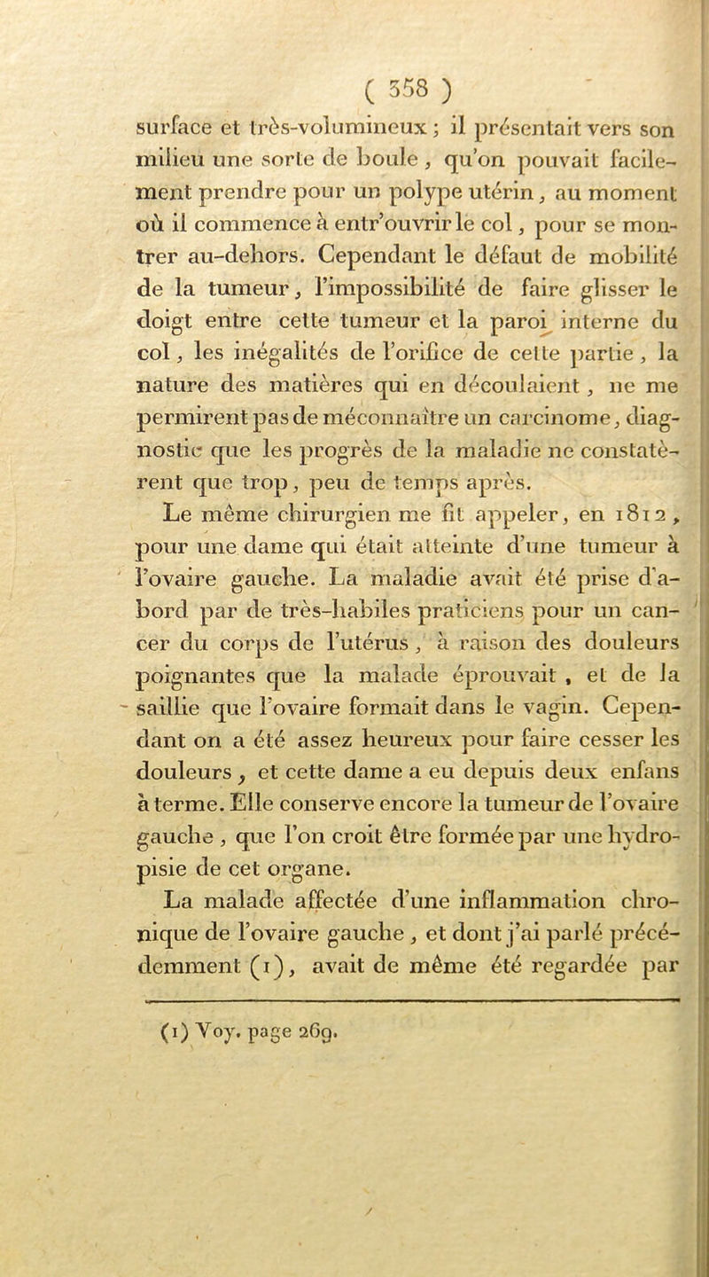 ( 558 ) surface et très-volumineux ; il présentait vers son milieu une sorte de boule , qu’on pouvait facile- ment prendre pour un polype utérin, au moment où il commence à entr’ouvrir le col, pour se mon- trer au-dehors. Cependant le défaut de mobilité de la tumeur, l’impossibilité de faire glisser le | doigt entre cette tumeur et la paroi^ interne du i col, les inégalités de l’orifice de celte j)artie , la nature des matières qui en découlaient, ne me f permirent pas de méconnaître un carcinome, diag- | nostic que les progrès de la maladie ne constatè- rent que trop, peu de temps après. Le même chirurgien me fit appeler, en 1812 , pour une dame qui était altelnte d’une tumeur à ' l’ovaire gauche. La maladie avait été prise d’a- bord par de très-habiles praticiens pour un can- cer du corps de l’utérus, a raison des douleurs i poignantes que la malade éprouvait , et de la | ' saillie que l’ovaire formait dans le vagin. Cepen- | dant on a été assez heureux pour faire cesser les douleurs ^ et cette dame a eu depuis deux enfans à terme. Elle conserve encore la tumeur de l’ovaire gauche , que l’on croit être formée par une hydro- pisie de cet organe. La malade affectée d’une inflammation chro- nique de l’ovaire gauche, et dont j’ai parlé précé- demment (i), avait de même été regardée par (i) Yoy. page 269. /