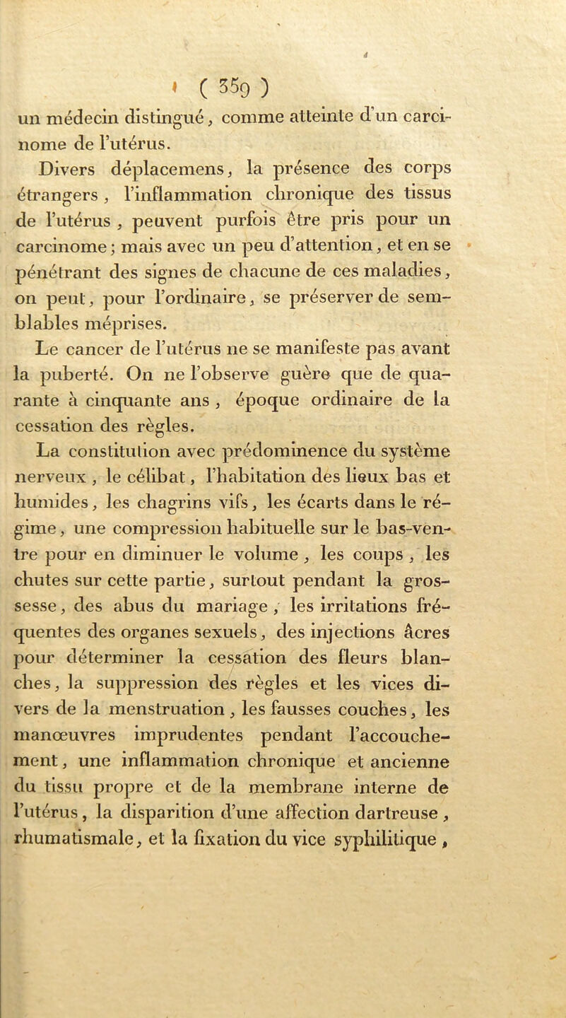 ' ( 359 ) un médecin distingué, comme atteinte d’un carci- nome de Tutérus. Divers déplacemens, la présence des corps étrangers, l’inflammation chronique des tissus de l’utérus , peuvent purfois être pris pour un carcinome ; mais avec un peu d’attention, et en se pénétrant des signes de chacune de ces maladies, on peut, pour l’ordinaire, se préserver de sem- blables méprises. Le cancer de l’utérus ne se manifeste pas avant la puberté. On ne l’observe guère que de qua- rante à cinquante ans , époque ordinaire de la cessation des règles. La constitution avec prédominence du système nerveux , le célibat, l’habitation des lieux bas et humides, les chagrins vifs, les écarts dans le ré- gime , une compression habituelle sur le bas-ven- tre pour en diminuer le volume , les coups , les chutes sur cette partie, surtout pendant la gros- sesse , des abus du mariage, les irritations fré- quentes des organes sexuels, des injections âcres pour déterminer la cessation des fleurs blan- ches, la suppression des règles et les vices di- vers de la menstruation , les fausses couches, les manœuvres imprudentes pendant l’accouche- ment , une inflammation chronique et ancienne du tissu propre et de la membrane interne de l’utérus, la disparition d’une affection dartreuse , rhumatismale, et la fixation du vice syphilitique ,