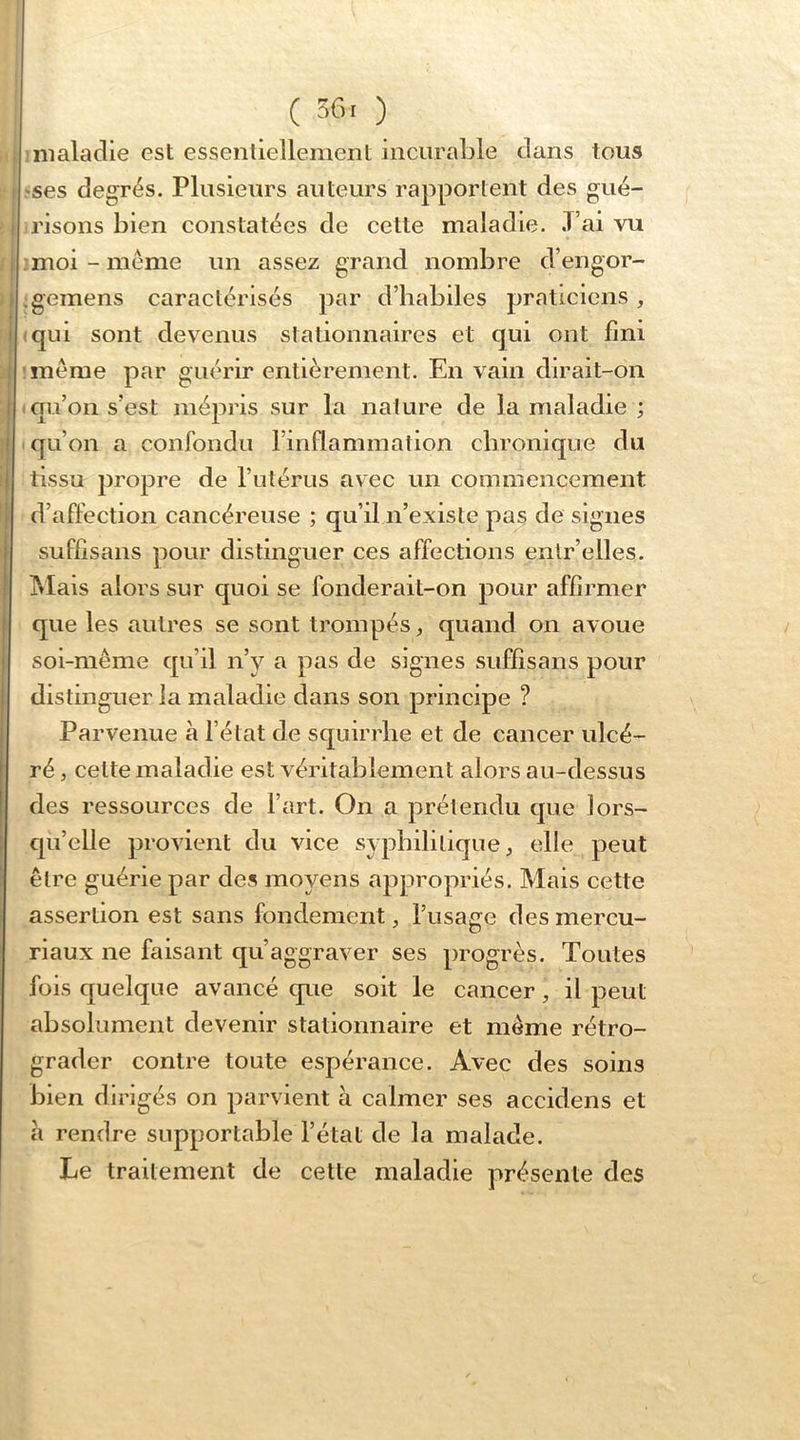 ( 36. ) maladie est essenliellement incurable dans tous -ses degrés. Plusieurs auteurs rapportent des gué- risons bien constatées de cette maladie. T’ai vu :moi-méme un assez grand nombre d’engor- .gemens caractérisés par d’habiles praticiens, (qui sont devenus stationnaires et qui ont fini même par guérir entièrement. En vain dirait-on qu’on s’est mépris sur la nature de la maladie ; qu’on a confondu l’inflammation cbronique du tissu propre de l’utérus avec un commencement d’affection cancéreuse ; qu’il n’existe pas de signes suffisans pour distinguer ces affections enlr’elles. IMais alors sur quoi se fonderait-on pour affirmer que les autres se sont trompés, quand on avoue soi-même qu’il n’y a pas de signes suffisans pour distinguer la maladie dans son principe ? Parvenue à l’état de squirrbe et de cancer ulcé- ré , celte maladie est véritablement alors au-dessus des ressources de l’art. On a prétendu que lors- qu’elle provient du vice syphilitique, elle peut être guérie par des moyens appropriés. Mais cette assertion est sans fondement, l’usage desmercu- riaux ne faisant qu’aggraver ses progrès. Toutes fois quelque avancé que soit le cancer, il peut absolument devenir stationnaire et même rétro- grader contre toute espérance. Avec des soins bien dirigés on parvient à calmer ses accidens et à rendre supportable l’état de la malade. Le traitement de cette maladie présente des