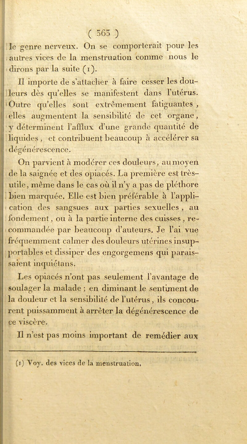 ( 565 ) le genre nerveux. On se comporterait pour les i autres vices de la menstruation comme nous le dirons par la suite (i). Il importe de s’attacher h faire cesser les dou- leurs dès qu’elles se manifestent dans l’utérus. Outre qu’elles sont extrêmement fatiguantes , elles augmentent la sensibilité de cet organe, y déterminent l’afllux d’une grande quantité de liquides , et contribuent beaucoup h accélérer sa dégénérescence. On parvient à modérer ces douleurs, au moyen de la saignée et des opiacés. La première est très- utile, même dans le cas où il n’y a pas de pléthore bien marquée. Elle est bien préférable à l’appli- cation des sangsues aux parties sexuelles, au fondement, ou à la partie interne des cuisses , re- commandée par beaucoup d’auteurs. Je l’ai vue fréquemment calmer des douleurs utérines insup- portables et dissiper des engorgemens qui parais- saient inquiéta ns. Les opiacés n’ont pas seulement l’avantage de soulager la malade ; en diminant le sentiment de la douleur et la sensibilité de l’utérus, ils concou- rent puissamment à arrêter la dégénérescence de ce viscère. Il n’est pas moins important de remédier aux (0 Voy- des vices de la metistrualion,