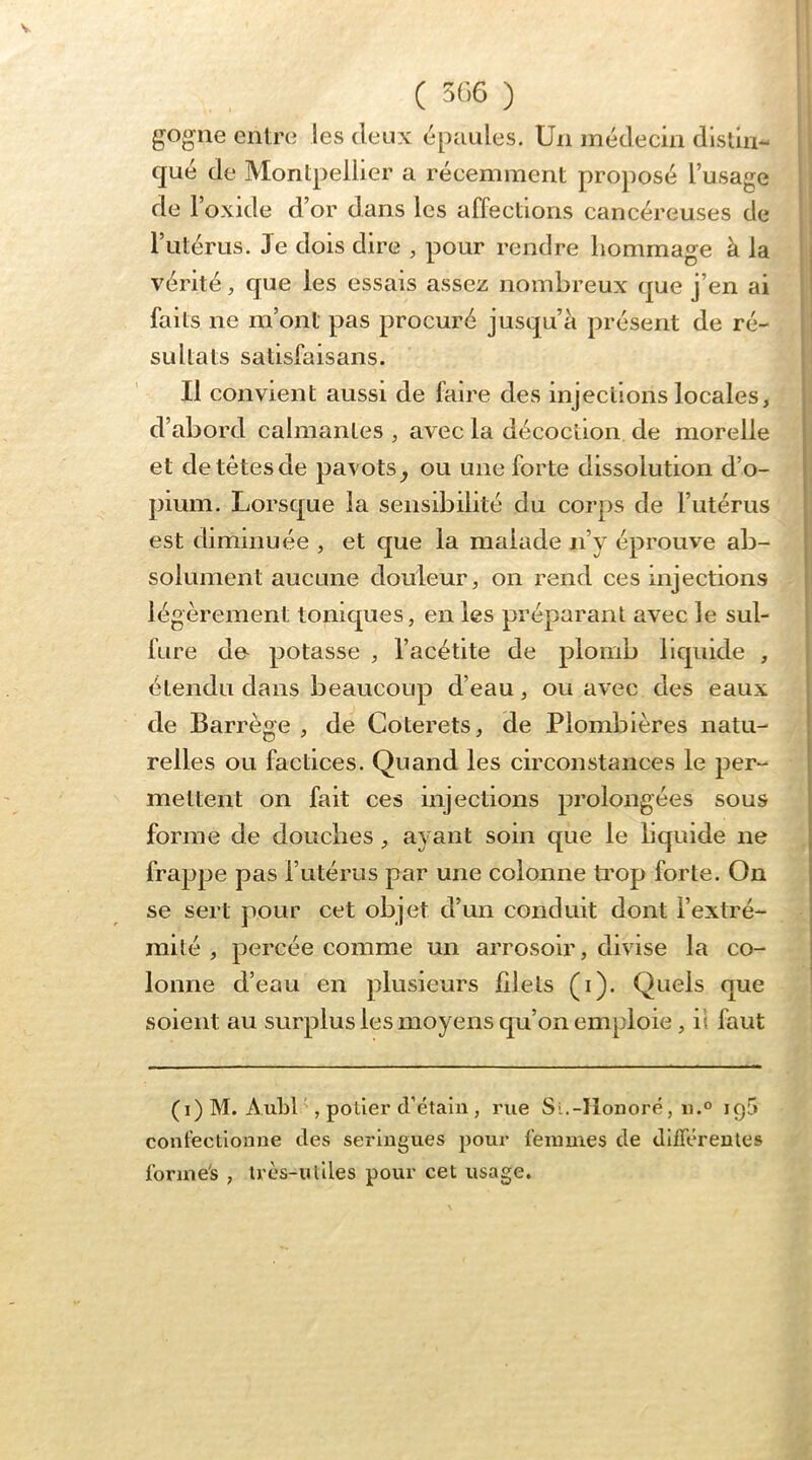 gogne entre les deux épaules. Un médecin dlslin- qué de Montpellier a récemment proposé l’usage de l’oxide d’or dans les affections cancéreuses de l’utérus. Je dois dire , pour rendre liommage à la vérité, que les essais assez nombreux que j’en ai faits ne m’ont pas procuré jusqu’à présent de ré- sultats satisfaisans. Il convient aussi de faire des injections locales, d’abord calmantes , avec la décoction de morelle et de têtes de pavots^ ou une forte dissolution d’o- pium. Lorsque la sensibilité du corps de l’utérus est diminuée , et que la malade ii’y éprouve ab- solument aucune douleur, on rend ces injections légèrement toniques, en les préparant avec le sul- fure do potasse , l’acétite de plomb liquide , étendu dans beaucoup d’eau, ou avec des eaux de Barrège , de Coterets, de Plombières natu- relles ou factices. Quand les circonstances le per- mettent on fait ces injections prolongées sous forme de douches, ayant soin que le bquide ne frappe pas rutérus par une colonne trop forte. On se sert pour cet objet d’un conduit dont l’extré- mité , percée comme un arrosoir, divise la co- lonne d’eau en plusieurs filets (i). Quels que soient au surplus les moyens qu’on emploie, il faut (i)M. AublL potier cfétain , rue Si.-Honoré, ii.° iql» confectionne ties seringues pour femmes de différentes forme's , Irès-uliles pour cet usage.