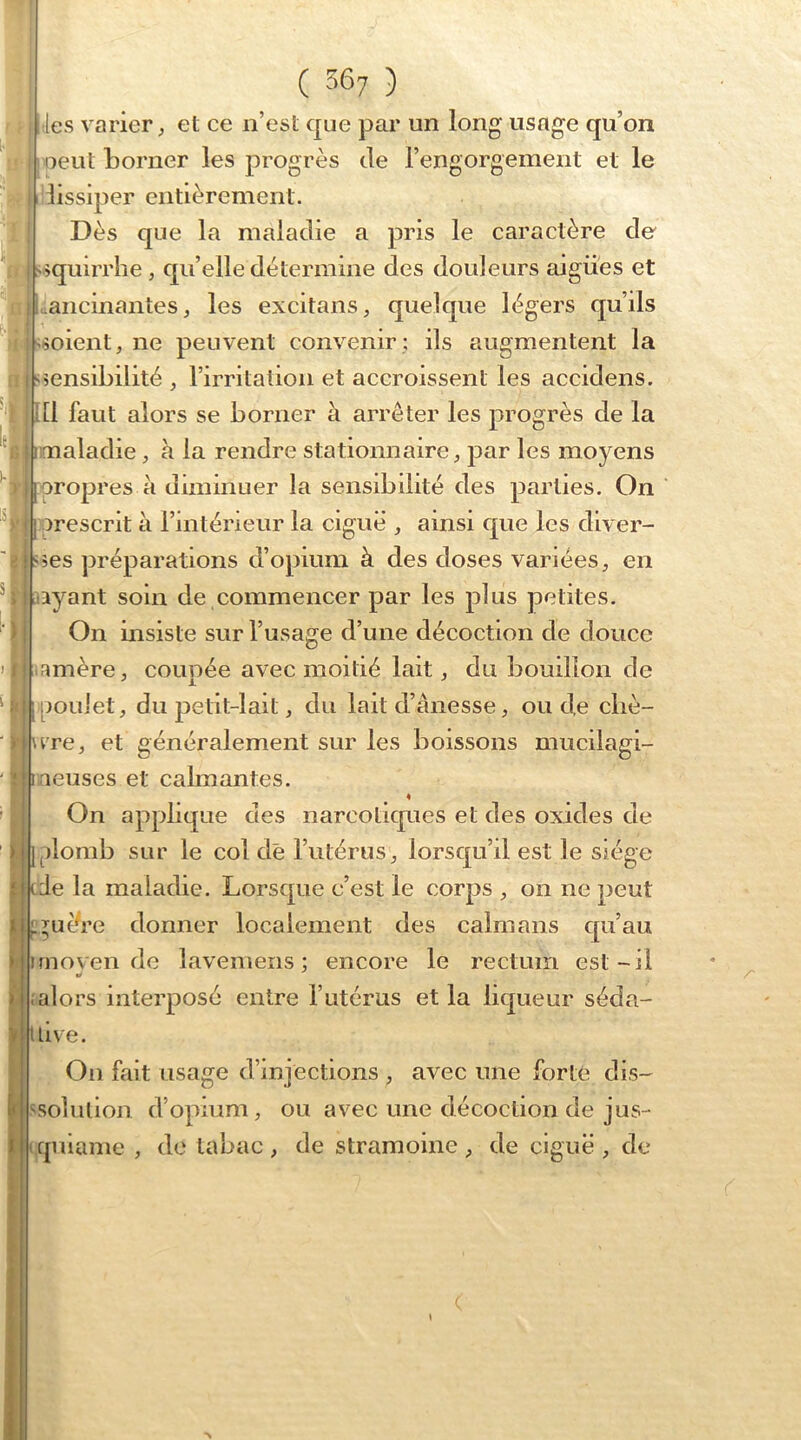 -les varier J et ce n’est que par un long usage qu’on □eut borner les progrès de l’engorgement et le dissiper entièrement. Dès que la maladie a pris le caractère de squirrlie , qu’elle détermine des douleurs aigues et .ancinantes, les excitans, quelque légers qu’ils soient, ne peuvent convenir ; ils augmentent la sensibilité , l’irritation et accroissent les accidens. [I faut alors se borner à arrêter les progrès de la l I imaladie, à la rendre stationnaire, par les moyens propres à diminuer la sensibilité des parties. On prescrit à l’intérieur la ciguë , ainsi que les diver- s;es préparations d’opium à des doses variées, en lyant soin de commencer par les plus petites. On insiste sur l’usage d’une décoction de douce 1-1 H- s. I / f amère, coupée avec moitié lait, du bouillon de [poulet, du petit-lait, du lait d’ânesse, ou de cliè- \rre, et généralement sur les boissons mucilagi- 1 rieuses et calmantes. « On applique des narcotiques et des oxides de iplomb sur le col de l’utérus, lorsqu’d est le siège ^ ade la maladie. Lorsque c’est le corps , on ne peut ^^uère donner localement des caïmans qu’au Imoyen de lavemens ; encore le rectum est-il (alors interposé entre l’utérus et la liqueur séda- uive. On fait usage d’injections , avec une forte dis- '^solution d’opium, ou avec une décoction de jus- riquiame , de tabac , de stramoine , de ciguë , de /■