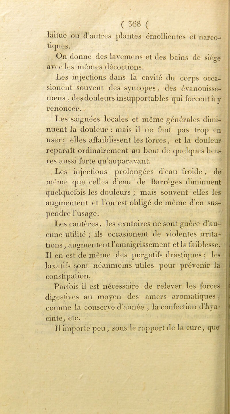 ( 3G8 ( . lailLie ou d’autres plantes émollientes et narco- ; tiques. j On donne des lavemens et des bains de siège j avee les mômes décoctions. | Les injections dans la cavité du corps occa- sionent souvent des syncopes, des évanouisse- mens des douleurs insupportables qui forcent à y renoncer. , Les saignées locales et même générales dimi- nuent la douleur : mais il ne faut pas trop en user; elles affaiblissent les forces, et la douleur . reparaît ordinairement au bout de quelques heu- res aussi forte qu’auparavant. Les injections prolongées d’eau froide , de meme que celles d’eau de Barrèges diminuent quelquefois les douleurs ; mais souvent elles les i augmentent et l’on est obligé de même d’en sus- pendre l’usage. I Les cautères, les exutoires ne sont guère d’au- cune utilité ; ils occasionent de violentes irrita- tions, augmentent l’amaigrissement et la faiblesse. Il en est de même des purgatifs drastiques ; les laxatifs sont néanmoins utiles pour prévenir la constipation. Parfois il est nécessaire de relever les forces digestives au moyen des amers aromatiques , comme la conserve d’aunée , la confection d’hya- cinte, etc. Il importe peu, sous le rapport de la cure, que