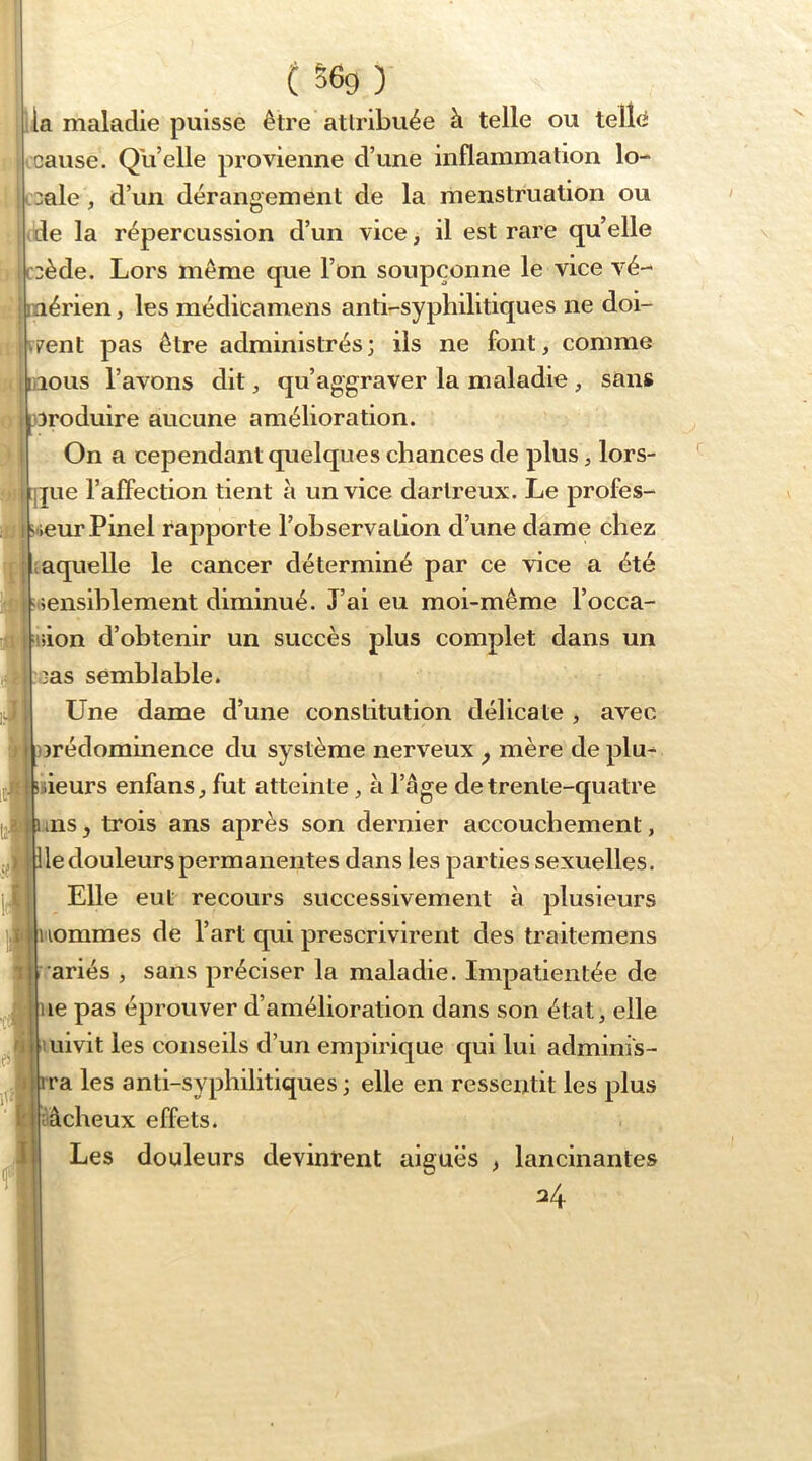 ( S6g ) la maladie puisse être attribuée à telle ou telîci Icause. Qu’elle provienne d’une inflammation lo- cale , d’un dérangement de la menstruation ou de la répercussion d’un vice > il est rare qu’elle ccède. Lors même que l’on soupçonne le vice vé- Dttérien, les médicamens anti-syphilitiques ne doi- vent pas être administrés; ils ne font, comme liions l’avons dit, qu’aggraver la maladie , sans Diroduire aucune amélioration. On a cependant quelques chances de plus, lors- jue l’affection tient à un vice dartreux. Le profes- seur Pinel rapporte l’observation d’une dame chez laquelle le cancer déterminé par ce vice a été isensiblement diminué. J’ai eu moi-même l’occa- ision d’obtenir un succès plus complet dans un 'cas semblable* LFne dame d’une constitution délicate , avec crédominence du système nerveux ^ mère de plu- isieurs enfans, fut atteinte, à l’âge de trente-quatre ms, trois ans après son dernier accouchement, le douleurs permanentes dans les parties sexuelles. Elle eut recours successivement à plusieurs iiommes de l’art qui prescrivirent des traitemens variés , sans préciser la maladie. Impatientée de le pas éprouver d’amélioration dans son état, elle uivit les conseils d’un empirique qui lui adminis- ra les anti-syphilitiques ; elle en ressentit les plus âcheux effets. Les douleurs devinrent aiguës ) lancinantes 34 I * ^