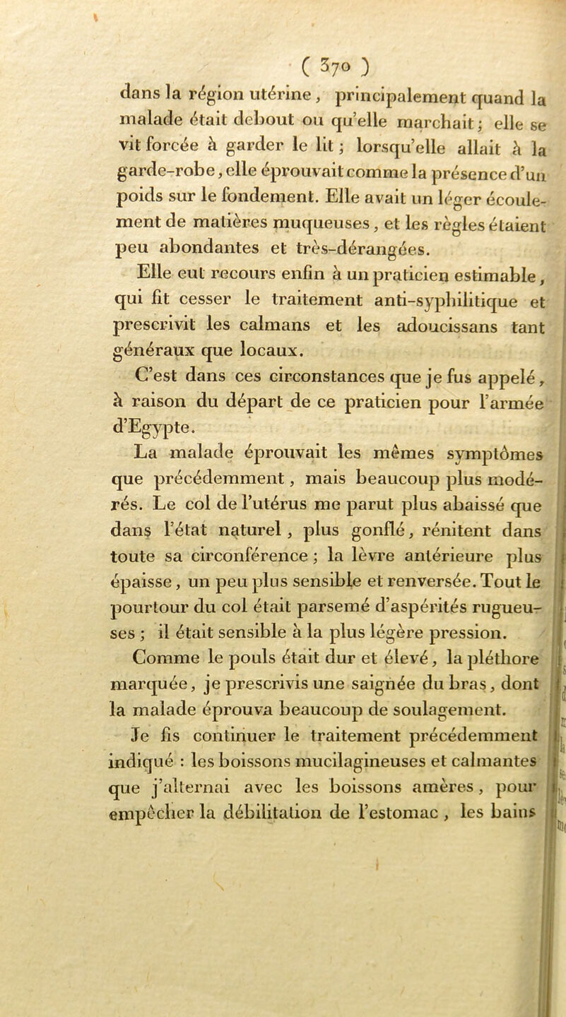 clans la région utérine, principalement quand la malade était debout ou quelle marchait ; elle se vit forcée à garder le lit ; lorsqu’elle allait à la garde-robe, elle éprouvait comme la présence d’uii poids sur le fondement. Elle avait un léger écoule- ment de matières rnuqueuses, et les règles étaient peu abondantes et très-dérangées. Elle eut recours enfin à un praticien estimable, qui fit cesser le traitement anti-sypbilitique et prescrivit les caïmans et les adoucissans tant généraux que locaux. C’est dans ces circonstances que je fus appelé, à raison du départ de ce praticien pour l’armée d’Egypte. La malade éprouvait les mêmes symptômes que précédemment, mais beaucoup plus modé- rés. Le col de l’utérus me parut plus abaissé que dans l’état naturel, plus gonflé, rénitent dans toute sa circonférence ; la lèvre antérieure plus épaisse, un peu plus sensible et renversée. Tout le pourtour du col était parsemé d’aspérités rugueu- ses ; il était sensible à la plus légère pression. Comme le pouls était dur et élevé, la pléthore marquée, je prescrivis une saignée du bras, dont la malade éprouva beaucoup de soulagement. Je fis continuer le traitement précédemment indiqué : les boissons mucilagineuses et calmantes que j’alternai avec les boissons amères, pour empêcher la débilitation de l’estomac , les bains