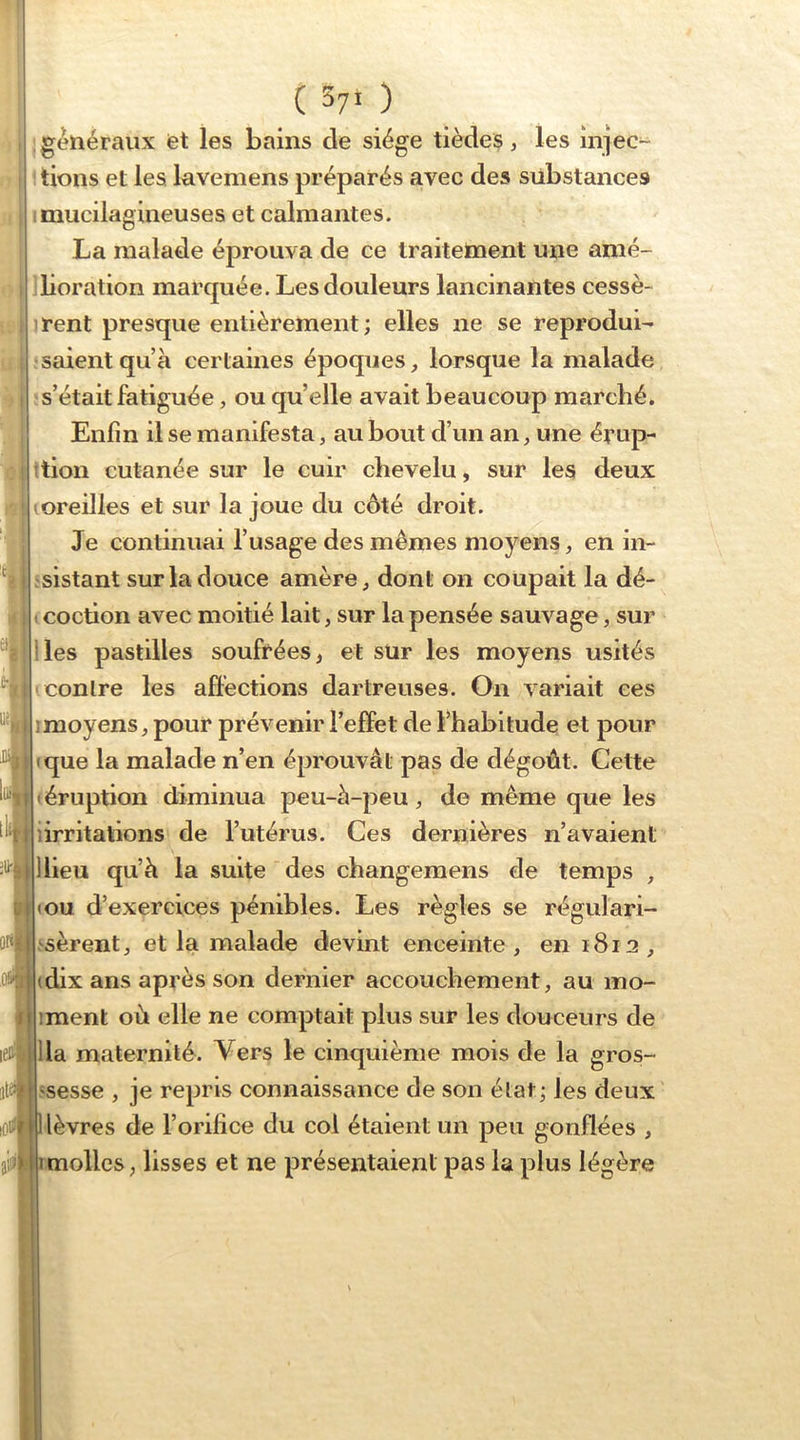 ( 57* ) ; généraux fet les bains de siège tiède$, les injec- ' tiens et les laveniens préparés avec des substances imucilagineuses et calmantes. La malade éprouva de ce traitement une amé- iboration marquée. Les douleurs lancinantes cessè- irent presque entièrement; elles ne se reproduis îsaientqu’à certaines époques, lorsque la malade î s’était fatiguée, ou quelle avait beaucoup marché. Enfin il se manifesta, au bout d’un an, une érup- ttion cutanée sur le cuir chevelu, sur les deux (Oreilles et sur la joue du côté droit. Je continuai l’usage des mêmes moyens, en in- jsistant sur la douce amère, dont on coupait la dé- t coction avec moitié lait, sur la pensée sauvage, sur lies pastilles soufrées, et sur les moyens usités (Contre les affections dartreuses. On variait ces imoyens, pour prévenir l’effet de l’habitude et pour (que la malade n’en éprouvât pas de dégoût. Cette (éruption diminua peu-à-peu, de même que les iirritations de l’utérus. Ces dernières n’avaient llieii qu’à la suite des changemens de temps , (OU d’exercices pénibles. Les règles se régulàri- ^sèrent, et la malade devint enceinte, en 1812, (dix ans après son dernier accouchement, au mo- iment où elle ne comptait plus sur les douceurs de lia maternité. Vers le cinquième mois de la gros- ssesse , je repris connaissance de son état; les deux lèvres de l’orilice du coi étaient un peu gonflées , molles, lisses et ne présentaient pas la plus légère