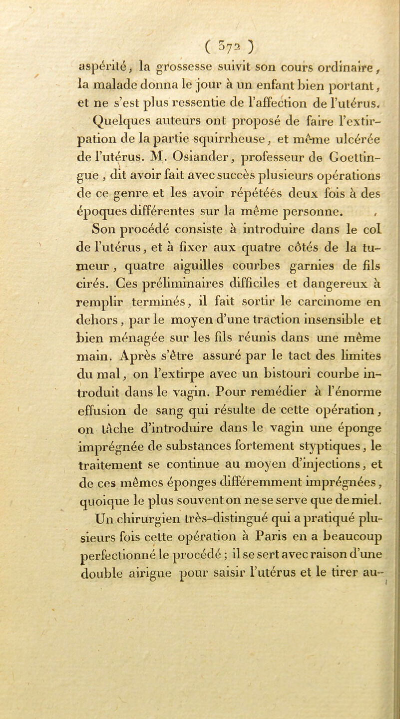 ( 57= ) aspérité, la grossesse suivit son cours ordinaire, la malade donna le jour à un enfant bien portant, et ne s’est plus ressentie de l’affection de l’utérus. Quelques auteurs ont proposé de faire l’extir- pation de la partie squirrheuse, et même ulcérée de l’utérus. M. Osiander, professeur de Goetlin- gue , dit avoir fait avec succès plusieurs opérations de ce genre et les avoir répétéés deux fois à des époques différentes sur la même personne. , Son procédé consiste à introduire dans le col de l’utérus, et à fixer aux quatre côtés de la tu- meur , quatre aiguilles courbes garnies de fils cirés. Ces préliminaires difficiles et dangereux a remplir terminés, il fait sortir le carcinome en dehors, par le moyen d’une traction insensible et bien ménagée sur les fils réunis dans une même main. Après s’être assuré par le tact des limites du mal, on l’extirpe avec un bistouri courbe in- troduit dans le vagin. Pour remédier à l’énorme effusion de sang qui résulte de cette opération, on lâche d’introduire dans le vagin une éponge imprégnée de substances fortement styptiques, le traitement se continue au moyen d’injections, et de ces mêmes éponges différemment imprégnées, quoique le plus souvent on ne se serve que de miel. Un chirurgien très-distingué qui a pratiqué plu- sieurs fois cette opération à Paris en a beaucoup perfectionné le procédé ; il se sert avec raison d’une double airigne pour saisir l’utérus et le tirer au-