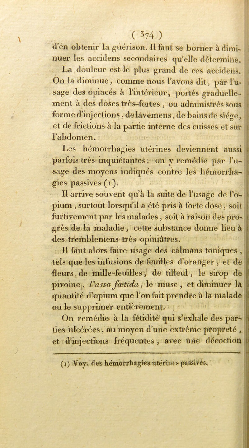 V ii’en obtenir la guérison. Il faut se borner à dimb ïjuer les accidens secondaires qu’elle détermine. La douleur est le plus grand de ces accidens. i On la diminue, comme nous l’avons dit, par l’u- j sage des opiacés h l’intérieur, portés graduelle- | ment h des doses très-fortes , ou administrés sous 1 forme d’injections, de làvemens, de bains de siège, f et de frictions à la partie interne des cuisses et sur l’abdomen. Les hémorrhagies utérines deviennent aussi parfois très-inquiétantes ; on y remédie par l’u- sage des moyens indiqués contre les hémorrha- gies passives (i). Il arrive souvent qu’li la suite de l’usage de l’o- pium , surtout lorsqu’il a été pris à forte dose, soit furtivement par les malades, soit à raison des pro- grès de la maladie, cette substance donne lieu h des tremblemens très-opiniâtres. Il faut alors faire usage des caïmans toniques , tels que les infusions de feuilles d’oraftger , et de fleurs - de inille-feuilles, de tilleul, le sirop de pivoine, Vaasa fœtida ^ le musc, et diminuer la quantité d’opium que l’on fait prendre à la malade ou le supprimer entièrement.^ On remédie à là fétidité qui s’exhale des par- ties ulcérées, au moyen d’une extrême propreté , et d’injeetionS fi’équentes , a^^c une décoction j (i) Voy, des hétaorrhâgtes utérines passives.