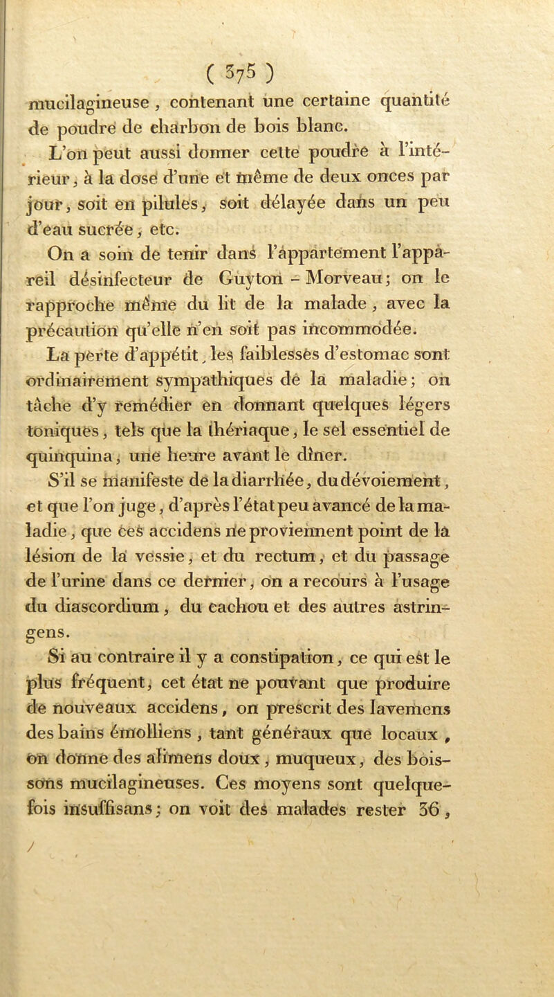 mucilagineuse , contenant une certaine quantité de poudré de charbon de bois blanc. L’on peut aussi donner cette poudre a l’inté- rieur J à la dosé d’une et tnême de deux onces par jour, soit en pilules y soit délayée daiis un peu d’eau sucrée, etc. On a soin de tenir dans l’appartement l’appa- reil désinfecteur de Gùyton - Morveau ; on le rapproche même du lit de la malade , avec la précaution qu’elle ri’en soit pas incommodée. La perte d’appétit, les faiblesses d’estomac sont ordinairement sympathiques dé la maladie; on tâche d’y remédier en donnant quelques légers toniques, tels que la thériaque, le sel essentiel de quinquina, une heure avant le dîner. S’il se manifeste de la diarrhée, dudévoiement, et que l’on juge, d’après l’état peu avancé de la ma- ladie , que ées accidens rie proviennent point de la lésion de la vessie, et du rectum, et du passage de l’urine dans ce dernier, on a recours à l’usage du diascordium, du cachou et des autres àstrin- gens. Si au contraire il y a constipation, ce qui est le plus fréquent, cet état ne poutant que produire de nouveaux accidens, on prescrit des Javemens des bains émotliens , tant généraux que locaux , On donné des aliniens doux, muqueux, des bois- sons mucilagineuses. Ces moyens sont quelque- fois irisuflîsans ; on voit des malades rester 36, /