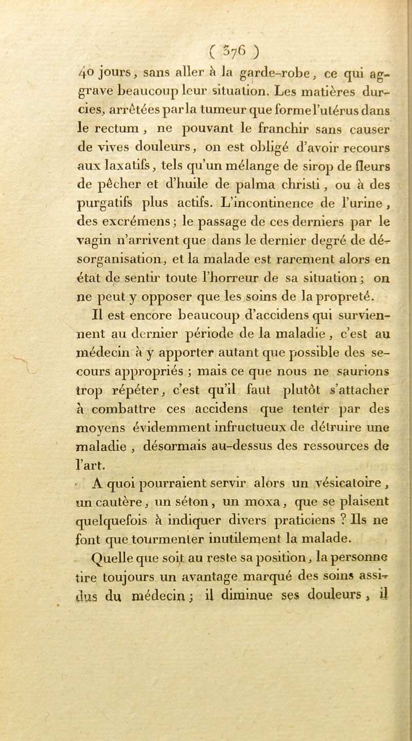 40 jours, sans aller à Ja garde-robe, ce qui ag- grave beaucoup leur situation. Les matières dur- cies, arrêtées parla tumeur que forme l’utérus dans le rectum, ne pouvant le franchir sans causer de vives douleurs, on est obligé d’avoir recours aux laxatifs, tels qu’un mélange de sirop de fleurs de pêcher et d’huile de palma chrisli, ou à des purgatifs plus actifs. L’incontinence de l’urine, des excrémens ; le passage de ces derniers par le vagin n’arrivent que dans le dernier degré de dé- sorganisation, et la malade est rarement alors en état de sentir toute l’horreur de sa situation; on ne peut y opposer que les soins de la propreté. Il est encore beaucoup d’accidens qui survien- nent au dernier période de la maladie, c’est au médecin à y apporter autant que possible des se- cours appropriés ; mais ce que nous ne saurions trop répéter, c’est qu’il faut plutôt s’attacher à combattre ces accidens que tenter par des moyens évidemment infructueux de détruire une maladie , désormais au-dessus des ressources de l’art. • A quoi pourraient servir alors un vésicatoire , un cautère, un séton, un moxa, que se plaisent quelquefois k indiquer divers praticiens ? Ils ne font que tourmenter inutilement la malade. Quelle que soi,t au reste sa position, la personne tire toujours un avantage marqué des soins assi- dus du médecin ; il diminue ses douleurs, il
