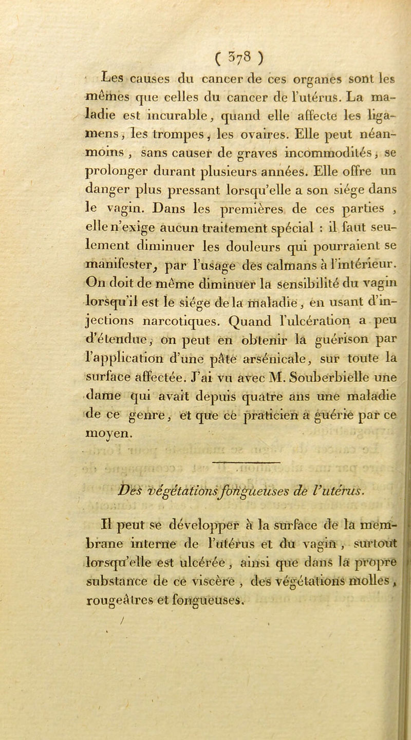 ‘ Les causes du cancer de ces organes sont les mêmes que celles du cancer de l’utérus. La ma- ladie est incurable, quand elle affecte les liga- mens, les trompes, les ovaires. Elle peut néan- moins , sans causer de graves incommodités, se prolonger durant plusieurs années. Elle offre un danger plus pressant lorsqu’elle a son siège dans le vagin. Dans les premières de ces parties , elle n’exige aucun traitement spécial : il faut seu- lement diminuer les douleurs qui pourraient se manifester^ par l’usâge dés caïmans à l’intérieur. On doit de même diminuer la sensibilité du vagin lorsqu’il est lé siégé delà itialadie, en usant d’in- jections narcotiques. Quand l’ulcération a peu d’étendue,' on peut en obtenir là guérison par l’applicatiOn d’une pâte arsénicale, sur toute la surface affectée. J’ai vu avec M. Souberbielle une dame qui avait depuis quatre ans une maladie de ce genre, ét que cè praticien a guérie par ce moyen. De^ 'Végétationsfofigùeuses de Vutérus. Il peut se développer à la surface de la meiri- bfane interne de l’uférus et du vagin , surtout lorsqu’elle est ulcérée, ainsi que dans la prôpre substance de ce viscère , des végétations molles, rougeAlres et fongueuses.