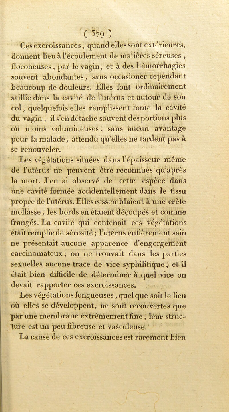 ( 5^9 ) Ceis excroissances, quand elles sont extérieures, donnent lieu h l’écoulement de matières séreuses , floconeuses, par le vagin, et à des liémori’hagies souvent abondantes, sans occasibner cependant beaucoup de douleurs. Elles font ordinaireitient saillie dans là cavité dé l’utérus et autour de Son col, quelquefois elles remplissent toute la cavité du vagin ; il s’en détache souvent des pbrtions plus oli moins volumineuses, sans aucun avantage pour la malade, attendu qu’elles né tardent pàs à se renouveler. Les végétations situées dans l’épaisSeur même de l’iitérus ne peuvent être reconnues qu après la mort. J’en ai observé de cette espèce dans une cavité formée àccidentellettient dans le tissu propre de l’utérus. Elles ressemblaient à Une crête mollasse, les bords en étaient découpés et comme frangés. La cavité qui contenait ces végétations était remplie de sérosité ; l’utéruS entièrement sain ne présentait aucune apparence d’engorgèment carcinomateux; on ne trouvait dans les parties sexuelles aucune trace de vice syphilitique, et il était bien difficile de déterminer à quel vice on devait rapporter ces excroissances. Les végétations fongueuses, quel que soit le lieu où elles se développent, ne sont recouvertes que par une membrane extrêmement fine ; leur struc- ture est un peu fibretise et vaéculeuse. La cause de ces excroissances est rarement bien