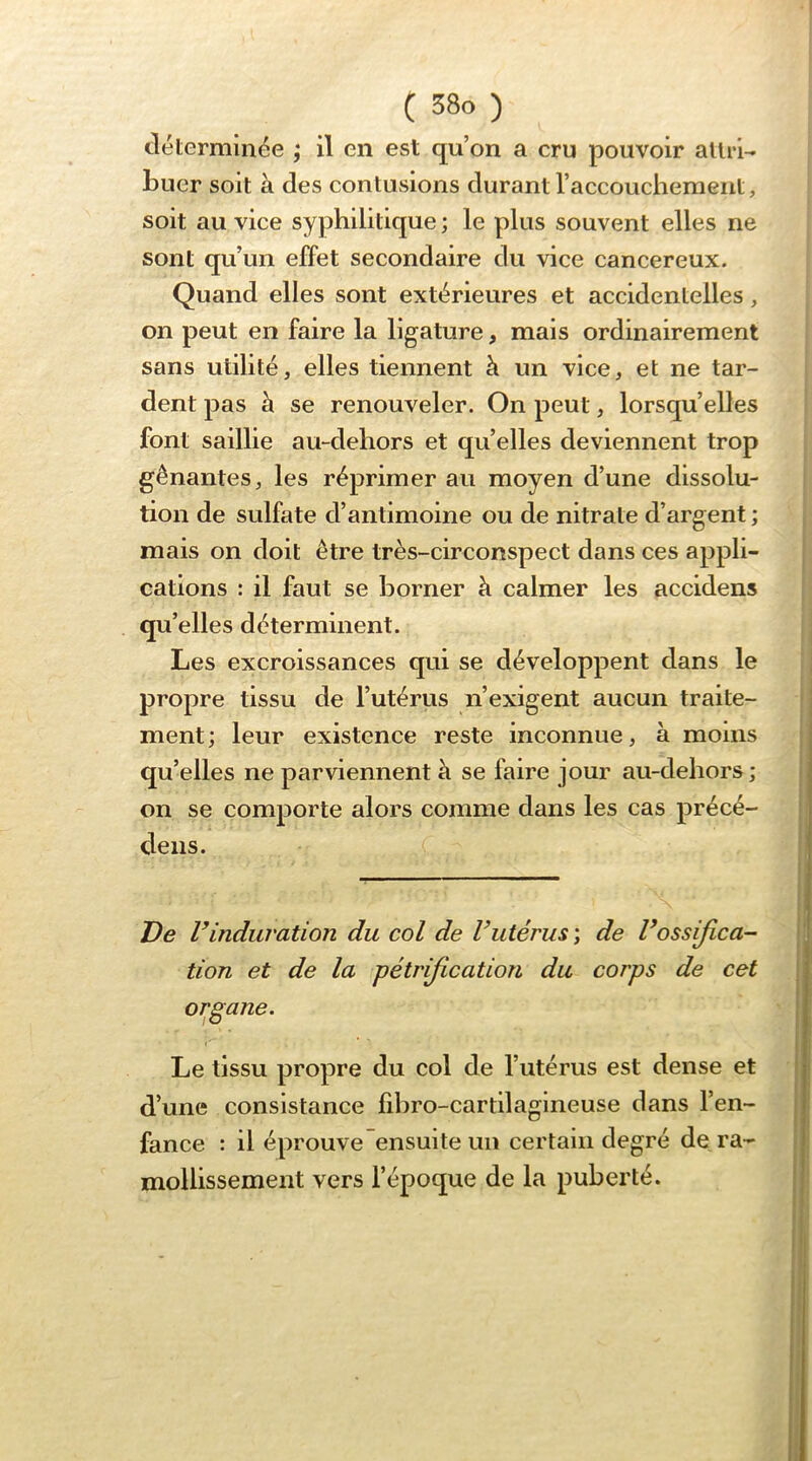 tléterminée ; il en est qu’on a cru pouvoir allri- buer soit à des contusions durant raccoucliement, soit au vice syphilitique; le plus souvent elles ne sont qu’un effet secondaire du vice cancéreux. Quand elles sont extérieures et accidentelles, on peut en faire la ligature, mais ordinairement sans utilité, elles tiennent h un vice, et ne tar- dent pas à se renouveler. On peut, lorsqu’elles font saillie au-dehors et qu’elles deviennent trop gênantes, les réprimer au moyen d’une dissolu- tion de sulfate d’antimoine ou de nitrate d’argent ; mais on doit être très-circonspect dans ces appli- cations : il faut se borner à calmer les accidens qu’elles déterminent. Les excroissances qui se développent dans le propre tissu de l’utérus n’exigent aucun traite- ment; leur existence reste inconnue, à moins qu’elles ne parviennent à se faire jour au-dehors; on se comporte alors comme dans les cas précé- deiis. De rinduration du col de Vutérus \ de Vossifica- tion et de la pétrification du corps de cet organe. Le tissu propre du col de l’utérus est dense et d’une consistance fdiro-cartilagineuse dans l’en- fance : il éprouve ensuite un certain degré de ra- mollissement vers l’époque de la puberté.