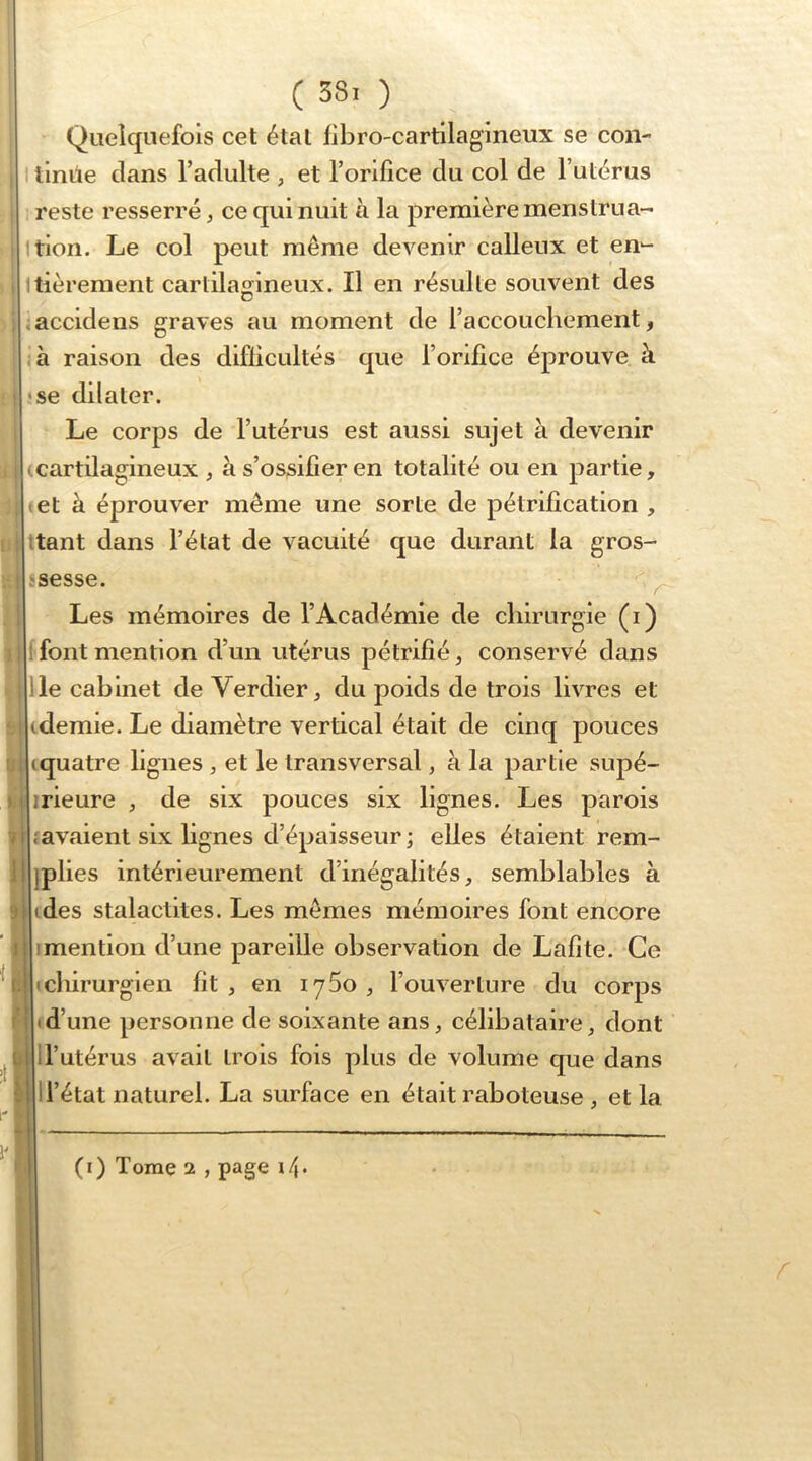 I i )i I ; I ? i 9 I 11, \ 4 ( 38. ) Quelquefois cet étal flbro-cartilagineux se con- tinue dans l’adulte , et l’orifice du col de l’utérus reste resserré, ce qui nuit à la première menstrua- Ition. Le col peut même devenir calleux et en- Itièrement cartilagineux. Il en résulte souvent des .accidens graves au moment de l’accouchement, ,à raison des difficultés que l’orifice éprouve à •se dilater. Le corps de l’utérus est aussi sujet à devenir ^cartilagineux , à s’ossifier en totalité ou en partie, tel à éprouver même une sorte de pétrification , itant dans l’état de vacuité que durant la gros- Les mémoires de l’Académie de chirurgie (i) [fontmention d’un utérus pétrifié, conservé dans lie cabinet de Verdier, du poids de trois livres et idemie. Le diamètre vertical était de cinq pouces iquatre lignes , et le transversal, à la partie supé- irieure , de six pouces six lignes. Les parois favaient six lignes d’épaisseur \ elles étaient rem- jplies intérieurement d’inégalités, semblables à (des stalactites. Les mêmes mémoires font encore Imention d’une pareille observation de Lafite. Ce (chirurgien fit , en lySo , l’ouverture du corps • d’une personne de soixante ans, célibataire, dont ll’utérus avait trois fois plus de volume que dans 1 l’état naturel. La surface en était raboteuse , et la t (i) Tome 2 , page \l\.