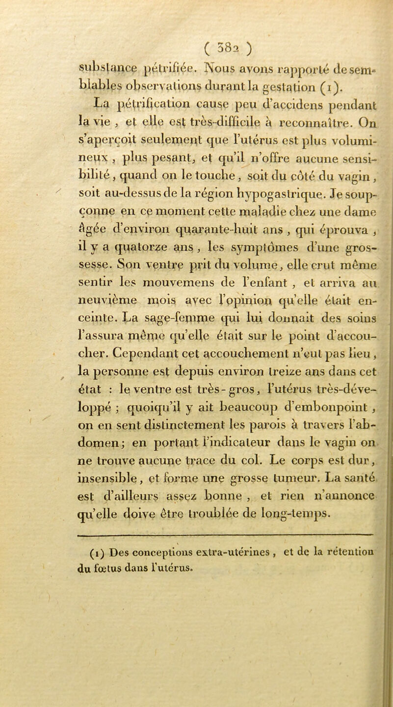 siibs^unce pétrifiée. Nous avons rapporté de sem- blables observations durant la gestation (i). La pép’idcation cause peu d’accidens pendant la vie , et elle est très-difficile à reconnaUre. On s’aperçoit seulemeot que l’utérus est plus volumi- nepx , plus pesant, et qu’d n’offre aucune sensi- bilité , quand on le touche, soit du côté du vagin , soit au-dessus de la région hypogastrique. Je soup- çonne en ce moment cette maladie chez une dame | âgée d’environ qi^arante-huit ans , qui éprouva , il y a quator^se ans , les symptômes d’une gros- sesse. Son ventre prit du volume, elle crut même | sentir les mouvemens de l’enfant , et arriva au ^ neuvième mois avec f’ppinion quelle était en- ceinte. La sage-femme qui lui donnait des soins l’assura même quelle était sur le point d’accou- cher. Cependant cet accouchement n’eut pas lieu , la personne est depuis environ treize ans dans cet | état : le ventre est très-gros, l’utérus très-déve- ! loppé ; quoiqu’il y ait beaucoup d’embonpoint , j on en sent distinctement les parois à travers l’ab- ! domen; en portant l’indicateur dans le vagin on ne trouve aucune trace du col. Le corps est dur, insensible, et forme une grosse tumeur. La santé est d’ailleurs assez bonne , et rien n’annonce qu’elle doive être troublée de long-temps. (i) Des conceptions extra-utérines , et de la réteuliou du fœtus dans l’utcrus.