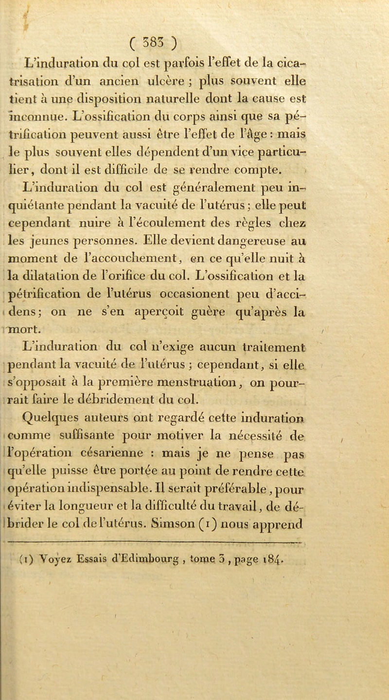 ( 585 ) L’induration du col est parfois reffet de la cica- trisation d’un ancien ulcère ; plus souvent elle tient à une disposition naturelle dont la cause est inconnue. L’ossification du corps ainsi que sa pé- trification peuvent aussi être l’effet de l’âge : mais le plus souvent elles dépendent d’un viçe particu- lier , dont il est difficile de se rendre compte. L’induralion du col est généralement peu in- quiétante pendant la vacuité de l’utérus ; elle peut cependant nuire à l’écoulement des règles chez les jeunes personnes. Elle devient dangereuse au moment de l’accouchement ^ en ce qu’elle nuit à la dilatalion de l’orifice du col. L’ossification et la pétrification de l’utérüs occasionent peu d’acci- dens ; on ne s’en aperçoit guère qu’après la mort. L’induration du col n’exige aucun traitement pendant la vacuité de rulérus ; cependant, si elle s’opposait à la première menstruation, on pour- rait faire le débridement du col. Quelques auteurs ont regardé cette induration comme suffisante pour motiver la nécessité de l’opération césarienne ; mais je ne pense pas quelle puisse être portée au point de rendre cette opération indispensable. Il serait préférable, pour éviter la longueur et la difficulté du travail, de dé- I brider le col de l’utérus. Simson (i) nous apprend (i) Voyez Essais d’Edimbourg , tome 5 , page 184.