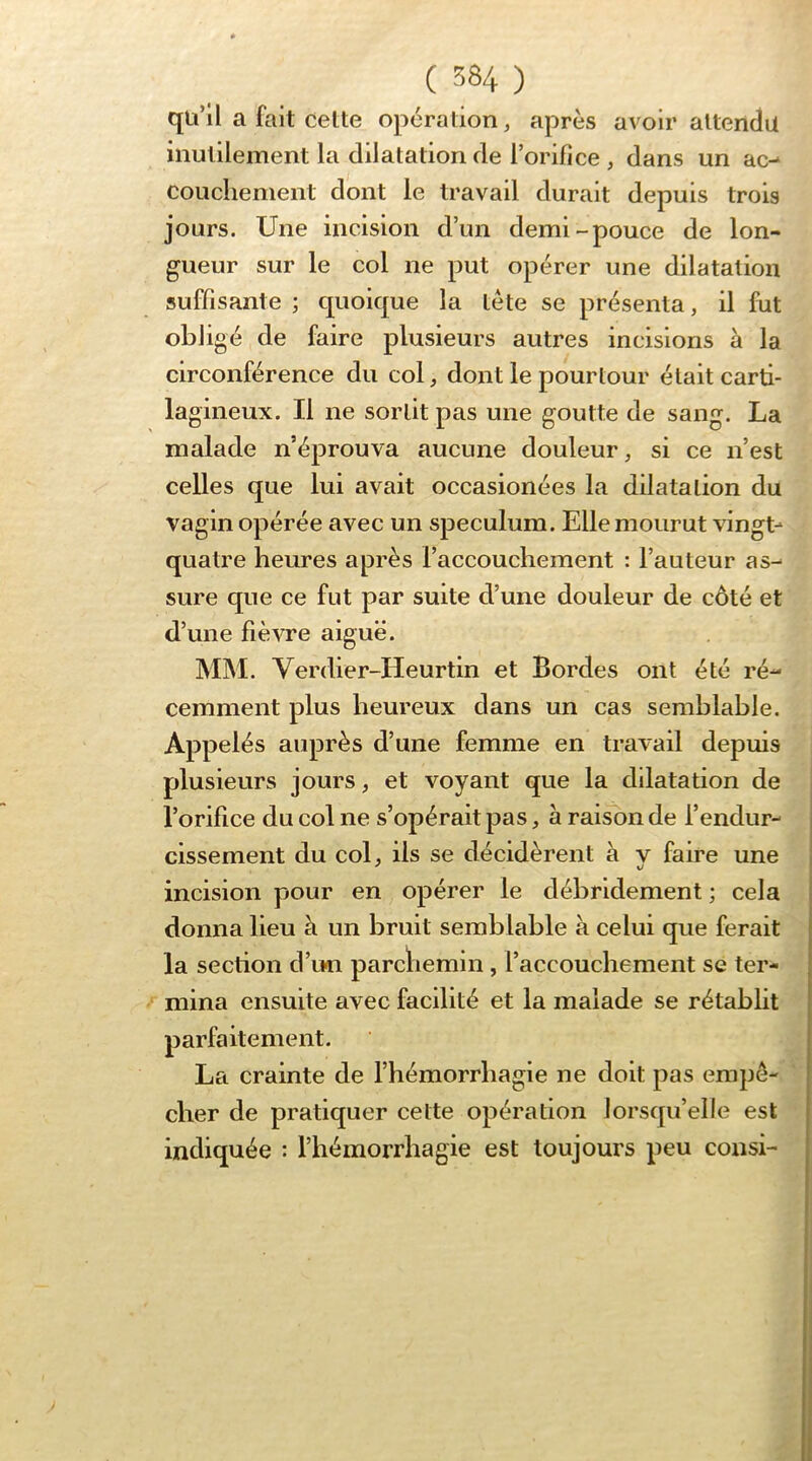 qu’il a fait cette opération, après avoir attendu inutilement la dilatation de l’orifice , dans un ac-* coucliement dont le travail durait depuis trois jours. Une incision d’un demi-pouce de lon- gueur sur le col ne put opérer une dilatation suffisante ; quoique la tète se présenta, il fut obligé de faire plusieurs autres incisions à la circonférence du col, dont le pourtour était carti- lagineux. Il ne sortit pas une goutte de sang. La malade n’éprouva aucune douleur, si ce n’est celles que lui avait occasionées la dilatation du vagin opérée avec un spéculum. Elle mourut vingt- quatre heures après l’accouchement : l’auteur as- sure que ce fut par suite d’une douleur de côté et d’une fièvre aiguë. MM. Verdier-Heurtin et Bordes ont été ré- cemment plus heureux dans un cas semblable. Appelés auprès d’une femme en travail depuis plusieurs jours, et voyant que la dilatation de l’orifice du col ne s’opérait pas, à rai^n de l’endur- cissement du col, ils se décidèrent à v faire une incision pour en opérer le déhrldement ; cela donna lieu à un bruit semblable à celui que ferait la section d’im parcliemln, l’accouchement se ter- mina ensuite avec facilité et la malade se rétablit parfaitement. La crainte de l’hémorrhagie ne doit pas empê- cher de pratiquer cette opération lorsqu’elle est indiquée : l’hémorrhagie est toujours peu consi-