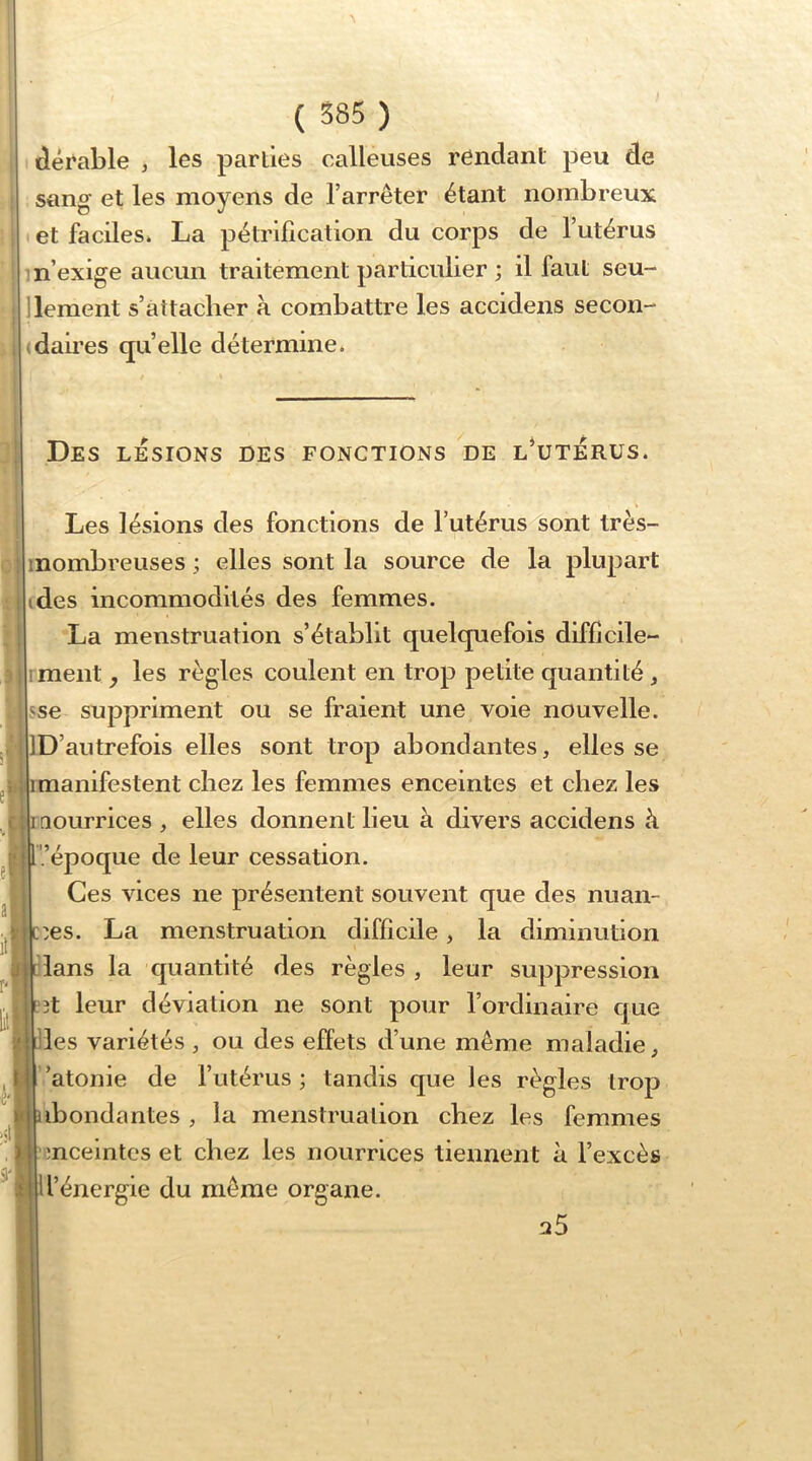 idérable j les parlies calleuses rendant peu de sang et les moyens de l’arrêter étant nombreux et faciles. La pétrification du corps de l’utérus m’exige aucun traitement particulier ; il faut seu- llement s’attacher à combattre les accidens secon- (daii’es quelle détermine. e’' ,c r< e'i Des LESIONS des fonctions de l’utérus. Les lésions des fonctions de l’utérus sont très- inombreuses ; elles sont la source de la plupart des incommodités des femmes. La menstruation s’établit quelquefois difficile- ment y les règles coulent en trop petite quantité , sse suppriment ou se fraient une voie nouvelle. D’autrefois elles sont trop abondantes, elles se imanifestent chez les femmes enceintes et chez les mourrices , elles donnent lieu à divers accidens à '/époque de leur cessation. Ces vices ne présentent souvent que des nuan- cées. La menstruation difficile, la diminution clans la quantité des règles, leur suppression eît leur déviation ne sont pour l’ordinaire que clés variétés , ou des effets d’une même maladie, ’atonie de l’utérus; tandis que les règles trop abondantes , la menstruation chez les femmes , I enceintes et chez les nourrices tiennent à l’excès l’énergie du même organe. a5 I