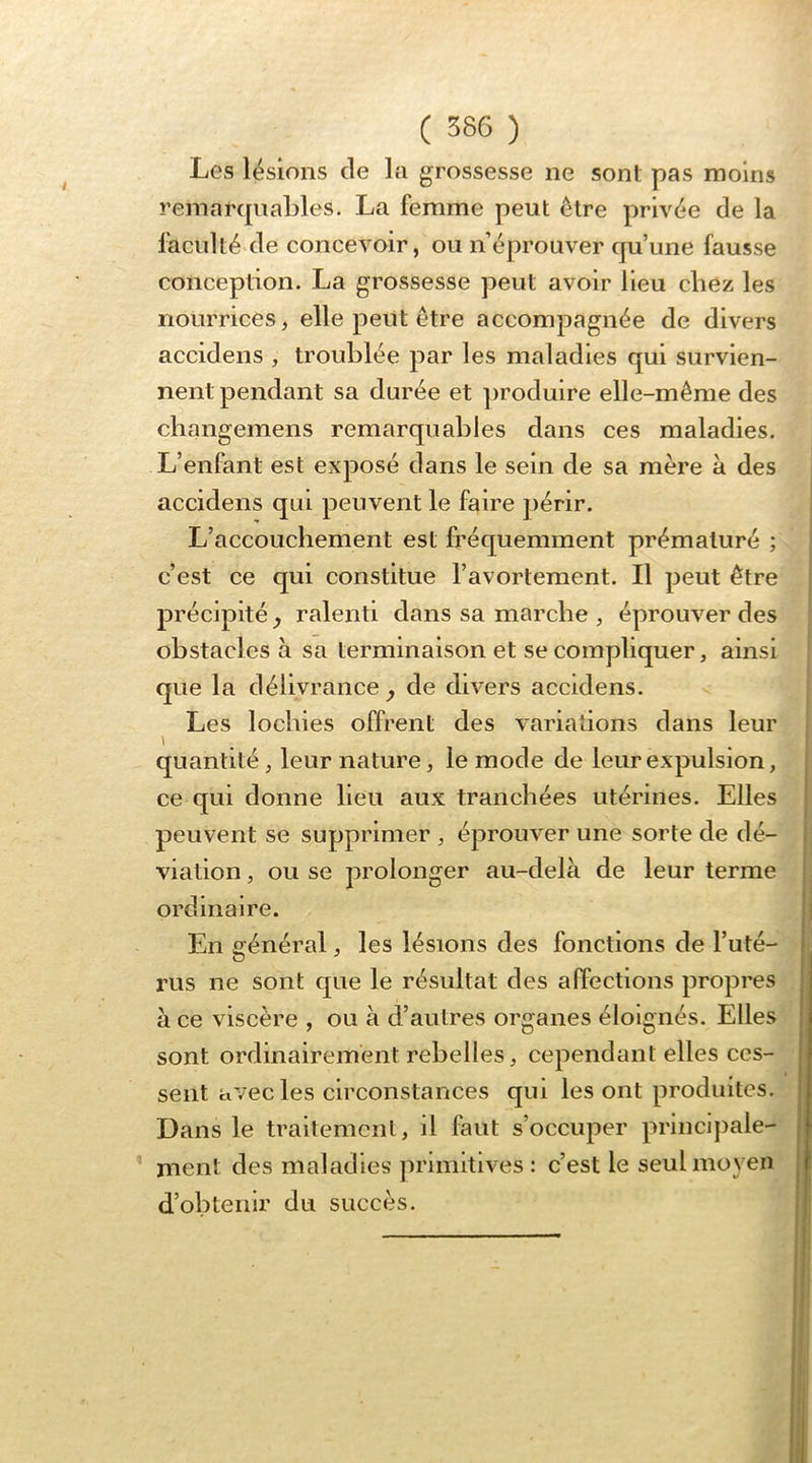 Les lésions de la grossesse ne sont pas moins remarquables. La femme peut être privée de la faculté de concevoir, ou n éprouver qu’une fausse conception. La grossesse peut avoir lieu chez les nourrices, elle peut être accompagnée de divers accidens , troublée par les maladies qui survien- nent pendant sa durée et ])roduire elle-même des cliangemens remarquables dans ces maladies. L’enfant est exposé dans le sein de sa mère à des accidens qui peuvent le faire périr. L’accouchement est fréquemment prématuré ; c’est ce qui constitue l’avortement. Il peut être précipité^ ralenti dans sa marche , éprouver des obstacles à sa terminaison et se compliquer, ainsi que la délivrance^ de divers accidens. Les lochies offrent des variations dans leur quantité, leur nature, le mode de leur expulsion, ce qui donne lieu aux tranchées utérines. Elles peuvent se supprimer , éprouver une sorte de dé- viation , ou se prolonger au-delà de leur terme ordinaire. En général, les lésions des fonctions de l’uté- rus ne sont que le résultat des affections propres à ce viscère , ou à d’autres organes éloignés. Elles sont ordinairement rebelles, cependant elles ces- sent avec les circonstances qui les ont produites. Dans le traitement, il faut s’occuper princlpale- ’ ment des maladies primitives : c’est le seul moyen d’obtenir du succès.