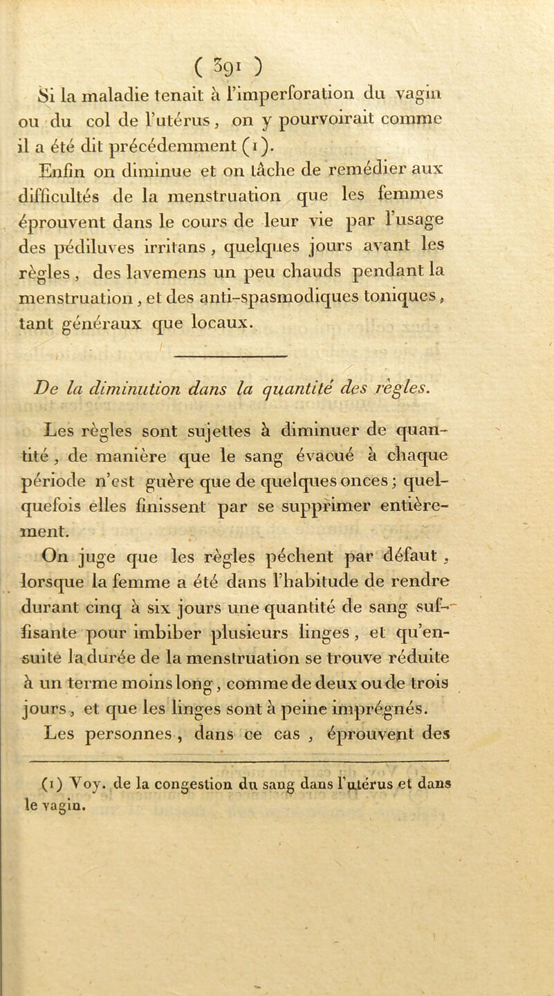 ( 59* ) 8i la maladie tenait à l’imperforation du vagin ou du col de Tutérus, on y pourvoirait comme il a été dit précédemment (i). Enfin on diminue et on lâche de remédier aux difficultés de la menstruation que les femmes éprouvent dans le cours de leur vie par l’usage des pédiluves irritans, quelques jours avant les règles , des lavemens un peu chauds pendant la menstruation, et des anti-spasmodiques toniques, tant généraux que locaux. De la diminution dans la quantité des j'ègles. Les règles sont sujettes à diminuer de quan- tité , de manière que le sang évacué à chaque période n’est guère que de quelques onces ; quel- quefois elles finissent par se supprimer entière- ment. On juge que les règles pèchent par défaut , lorsque la femme a été dans l’habitude de rendre durant cinq à six jours une quantité de sang suf- fisante pour imbiber plusieurs linges, et qu’en- suité Indurée de la menstruation se trouve réduite à un terme moins long, comme de deux ou de trois jours, et que les linges sont à peine imprégnés. Les personnes , dans ce cas , éprouvent des (i) Yoy. de la congestion du sang dans fulérus et dans le vagin.