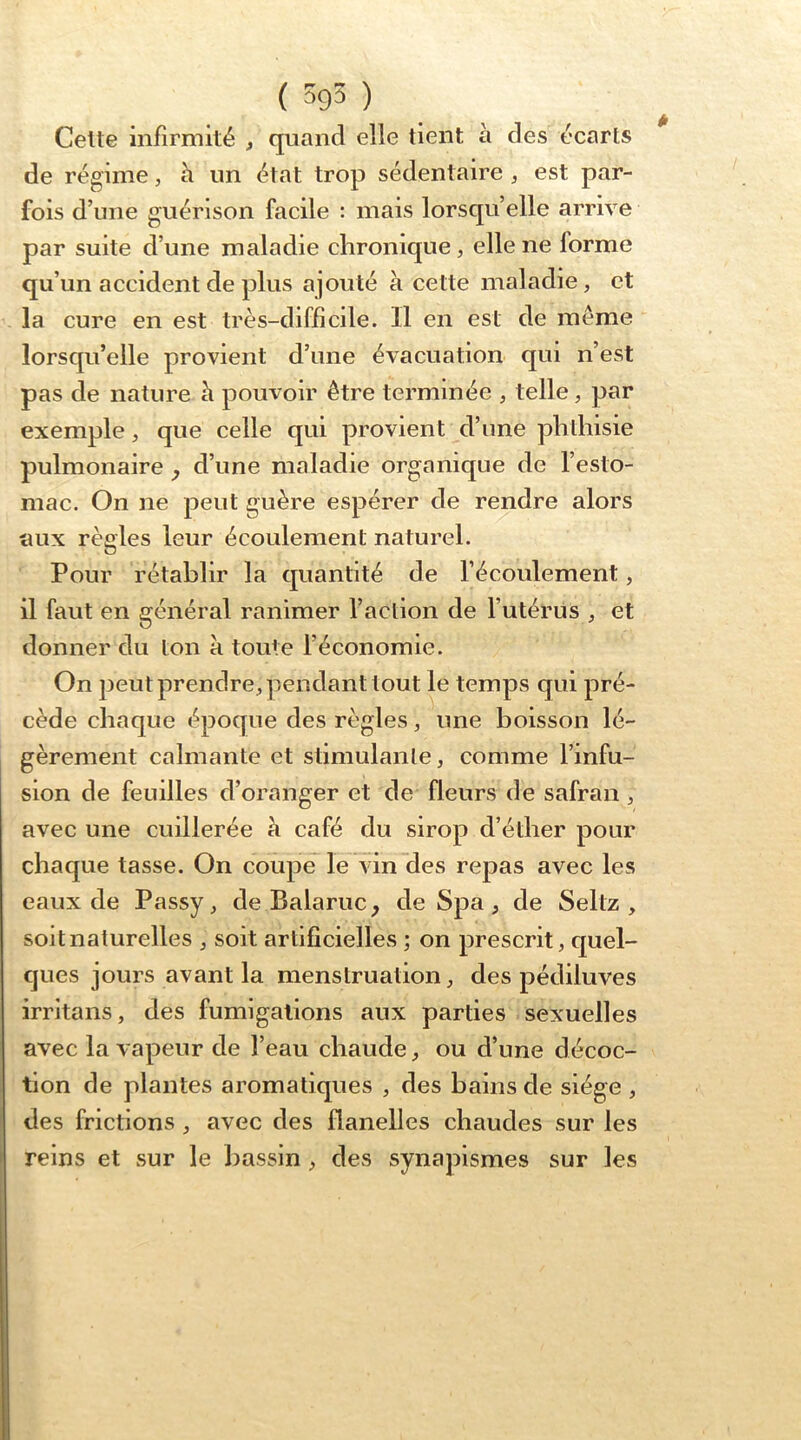 ( ) Celle infirmité , quand elle tient à des écarts de régime, h un état trop sédentaire , est par- fois d’une guérison facile : mais lorsqu’elle arrive par suite d’une maladie chronique , elle ne forme qu’un accident de plus ajouté à cette maladie, et la cure en est très-difficile. Il en est de même lorsqu’elle provient d’une évacuation qui n’est pas de nature h pouvoir être terminée , telle, par exemple, que celle qui provient d’une phthisie pulmonaire y d’une maladie organique de l’esto- mac. On ne peut guère espérer de rendre alors aux règles leur écoulement naturel. Pour rétablir la quantité de l’écoulement, il faut en général ranimer l’action de l’utérus , et donner du ton à toute l’économie. On peut prendre, pendant tout le temps qui pré- cède chaque époque des règles, une boisson lé- gèrement calmante et stimulante, comme l’infu- sion de feuilles d’oranger et de fleurs de safran, avec une cuillerée à café du sirop d’éther pour chaque tasse. On coupelle vin des repas avec les eaux de Passy, de Balaruc, de Spa, de Seltz , soit naturelles , soit artifieielles ; on prescrit, quel- ques jours avant la menstruation, des pédiluves irritans, des fumigations aux parties sexuelles avec la vapeur de l’eau chaude, ou d’une décoc- tion de plantes aromatiques , des bains de siège , des frictions, avec des flanelles chaudes sur les reins et sur le bassin, des synapismes sur les