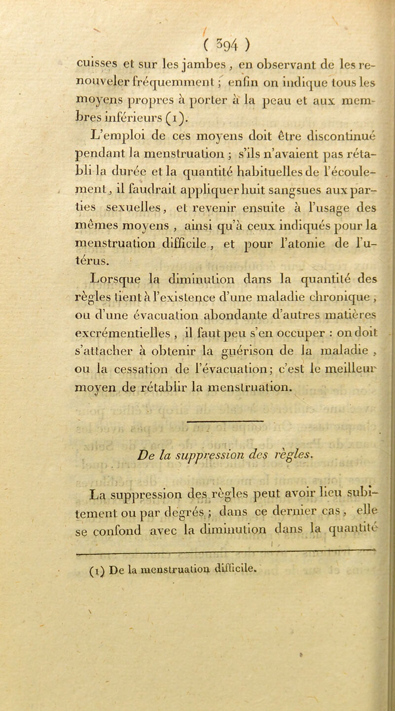cuisses et sur les jambes ^ en observant de lesre- % nouveler fréquemment ; enfin on indique tous les moyens propres à porter à la peau et aux mem- bres inférieurs ( i ). | L’emploi de ces moyens doit être discontinué pendant la menstruation ; s’ils n’avaient pas réta- bli la durée et la quantité habituelles de l’écoule- . i ment, il faudrait appliquer huit sangsues aux par- ties sexuelles, et revenir ensuite à l’usage des \ mêmes moyens , ainsi qu’à ceux indiqués pour la | menstruation difficile, et pour l’atonie de l’u- 1 térus. ! Lorsque la diminution dans la quantité des | règles lient à l’existence d’une maladie chronique , , ou d’une évacuation abondante d’autres matières excrémentielles , il faut peu s’en occuper : on doit t s’attacher à obtenir là g^iérison de la maladie , i ou hi cessation de l’évacuation; c’est le meilleur moyen de rétablir la menstruation. De la suppression des règles. La suppression des règles peut avoir heu subi- tement ou par degrés ; dans ce dernier cas, elle se confond avec la diminution dans la quantité I . (i) De la menslruaüou difficile. \