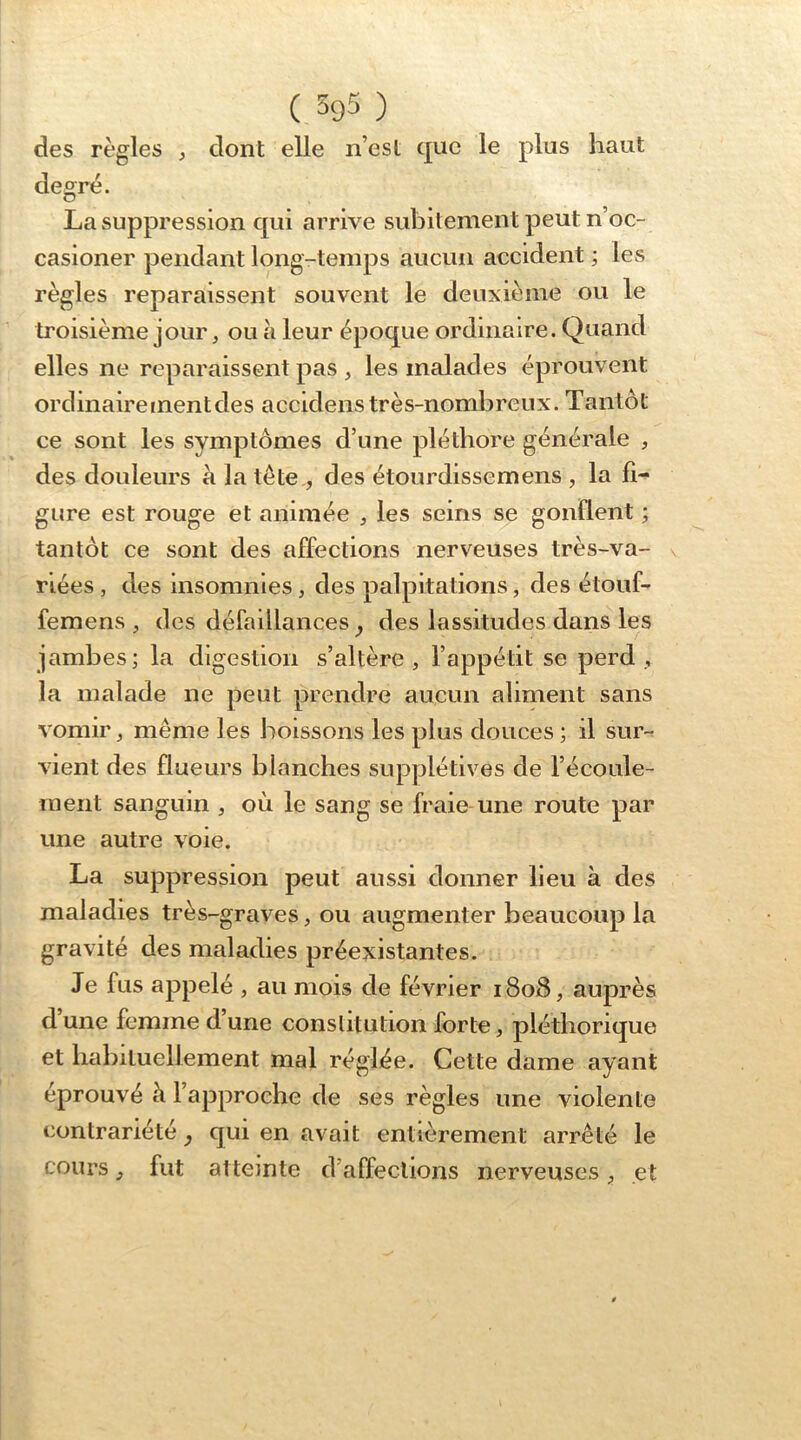 des règles , dont elle n’est que le plus haut degré. La suppression qui arrive subitement peut n’oc- casioner pendant long-temps aucun accident ; les règles reparaissent souvent le deuxième ou le troisième jour, ou à leur époque ordinaire. Quand elles ne reparaissent pas , les malades éprouvent ordinaire ment des acciclens très-nombreux. Tantôt ce sont les symptômes d’une pléthore générale , des douleurs a la tête., des étourdissemens , la fi- gure est rouge et animée , les seins se gonfient ; tantôt ce sont des affections nerveuses très-va- riées , des insomnies, des palpitations, des étouf- femens , des défaillances, des lassitudes dans les jambes; la digestion s’altère, l’appétit se perd, la malade ne peut prendre aucun aliment sans vomir, même les boissons les plus douces ; il sur-^ vient des flueurs blanches supplétives de l’écoule- ment sanguin , où le sang se fraie une route par une autre voie. La suppression peut aussi donner lieu à des maladies très-graves, ou augmenter beaucoup la gravité des maladies préexistantes. Je fus appelé , au mois de février 1808, auprès d une femme d une constitution forte, pléthorique et habituellement mal réglée. Cette dame ayant éprouvé à l’approche de ses règles une violente contrariété, qui en avait entièrement arrêté le cours, fut atteinte d’affections nerveuses, et